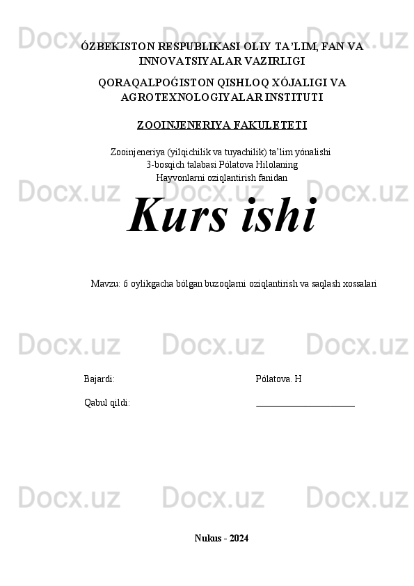ÓZBEKISTON RESPUBLIKASI  OLIY TA’LIM , FAN VA
INNOVATSIYALAR  VAZIRLIGI
QORAQALPOG�ISTON QISHLOQ XÓJALIGI VA
AGROTEXNOLOGIYALAR INSTITUTI
ZOOINJENERIYA FAKULETETI
Zooinjeneriya (yilqichilik va tuyachilik) ta’lim y ónalishi 
3-bosqich talabasi Pólatova Hilolaning 
Hayvonlarni oziqlantirish fanidan
Kurs ishi 
Mavzu: 6 oylikgacha bólgan buzoqlarni oziqlantirish va saqlash xossalari
Bajardi:  Pólatova.  H
Qabul qildi :                                                           
Nukus - 2024 