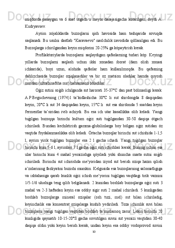 miqdorda   pasaygan   va   6   soat   utgach   u   meyor   darajasigacha   kótarilgan,   deydi   A.
Kudryavsev.
Ayrim   xójaliklarda   buzoqlarni   qish   havosida   ham   tashqarida   sovuqda
saqlanadi.  Bu usulni  dastlab  "Karavaevo"  naslchilik zavodida  qóllanilgan  edi. Bu
Buzoqlarga ichirilgandan keyin miqdorini 20-25% ga kópaytirish kerak.
Profilaktoriylarda   buzoqlarni   saqlaydigan   qafaslarning   turlari   kóp.   Keyingi
yillarda   buzoqlarni   saqlash   uchun   ikki   xonadan   iborat   (dam   olish   xonasi
ichkarida),   buyi   uzun,   alohida   qafaslar   ham   kullanilmoqda.   Bu   qafasning
dahlizchasida   buzoqlar   oziqlanadilar   va   bir   oz   matsion   oladilar   hamda   quyosh
nuridan (ultrabinafsha nur) bahramand bóladilar.
Og/iz sutini so	g/ib ichilganda sut harorati 35-37°C dan past bólmasligi kerak.
A.P.Beguchevning   (1974)1   ta’kidlashicha   30°C   li   sut   shirdongda   8   daqiqadan
keyin, 20°C li sut 34 daqiqadan keyin, 15°C li   sut esa shirdonda 5 soatdan keyin
fermentlar   ta’siridan   ivib   achiydi.   Bu   esa   ich   utar   kasallikka   olib   keladi.   Yangi
tu	
g/ilgan   buzoqqa   birinchi   kultum   o	g/iz   suti   tu	g/ilgandan   30-50   daqiqa   ótgach
ichiriladi.   Bundan   kechiktirish   gamma-glubilinlarga   boy   bólgan   o	
g/iz   sutidan   óz
vaqtida foydalanmaslikka olib keladi. Órtacha buzoqlar birinchi sut ichishida 1-1,5
l,   ayrim   yirik   tu	
g/ilgan   buzoqlar   esa   2   l   gacha   ichadi.   Yangi   tu	g/ilgan   buzoqlar
birinchi kuni 5-6 l, ayrimlari 7 l gacha o	
g/iz suti ichishlari kerak. Buning uchun esa
ular   birinchi   kuni   4   mahal   yemizishga   qóyiladi   yoki   shuncha   marta   sutni   so	
g/ib
ichiriladi.   Birinchi   sut   ichirishda   me’yoridan   ziyod   sut   berish   oziqa   hazm   qilish
a’zolarining faoliyatini buzishi mumkin. Kelgusida esa buzoqlarning salomatligiga
va   ishtahasiga   qarab   kunlik   o	
g/iz   ichish   me’yorini   tu	g/ilgan   vaqtdagi   tirik   vaznini
1/5-1/6  ulushiga   teng  qilib  belgilanadi.   2  kunidan  boshlab  buzoqlarga  o	
g/iz  suti   3
mahal va 2-3 haftadan keyin esa oddiy sigir  suti  2 mahal ichiriladi. 5 kunligadan
boshlab   buzoqlarga   mineral   oziqalar   (osh   tuzi,   mel)   sut   bilan   ichiriladig,
keyinchalik   esa   konsentrat   oziqalarga   kushib   yediriladi.   Toza   ichimlik   suvi   bilan
buzoqlarni   yangi   tu	
g/ilgan   vaqtidan  boshlab  ta’minlamoq  zarur.  Lekin  birinchi  20
kunligida  qaynatib  10-15-20°S  gacha  sovutilgan   suvni  sut   yemizi   vaqtidan  30-40
daqiqa   oldin   yoki   keyin   berish   kerak,   undan   keyin   esa   oddiy   vodoprovod   suvini
10 