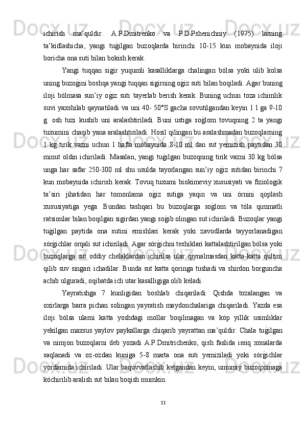 ichirish   ma’quldir.   A.P.Dmitrenko   va   P.D.Pshenichniy   (1975)   larning
ta’kidlashicha,   yangi   tug/ilgan   buzoqlarda   birinchi   10-15   kun   mobaynida   iloji
boricha ona suti bilan bokish kerak.
Yangi   tuqqan   sigir   yuqumli   kasalliklarga   chalingan   bólsa   yoki   ulib   kolsa
uning buzo	
g/ini boshqa yangi tuqqan sigirning o	g/iz suti bilan boqiladi. Agar buning
iloji   bólmasa   sun’iy   o	
g/iz   suti   tayerlab   berish   kerak.   Buning   uchun   toza   ichimlik
suvi yaxshilab qaynatiladi va uni 40- 50°S gacha sovutilgandan keyin 1 l ga 9-10
g.   osh   tuzi   kushib   uni   aralashtiriladi.   Buni   ustiga   so	
g/lom   tovuqning   2   ta   yangi
tuxumini chaqib yana aralashtiriladi. Hosil qilingan bu aralashmadan buzoqlarning
1   kg   tirik   vazni   uchun   1   hafta   mobaynida   8-10   ml   dan   sut   yemizish   paytidan   30
minut  oldin ichiriladi. Masalan,  yangi  tu	
g/ilgan buzoqning tirik vazni  30 kg bólsa
unga   har   safar   250-300   ml   shu   usulda   tayorlangan   sun’iy   o	
g/iz   sutidan   birinchi   7
kun mobaynida ichirish kerak. Tovuq tuxumi  biokimeviy xususiyati  va fiziologik
ta’siri   jihatidan   har   tomonlama   o	
g/iz   sutiga   yaqin   va   uni   órnini   qoplash
xususiyatiga   yega.   Bundan   tashqari   bu   buzoqlarga   so	
g/lom   va   tóla   qimmatli
ratsionlar bilan boqilgan sigirdan yangi so	
g/ib olingan sut ichiriladi. Buzoqlar yangi
tu	
g/ilgan   paytida   ona   sutini   emishlari   kerak   yoki   zavodlarda   tayyorlanadigan
sór
g/ichlar orqali sut ichiriladi. Agar sór	g/ichni teshiklari kattalashtirilgan bólsa yoki
buzoqlarga   sut   oddiy   chelaklardan   ichirilsa   ular   qiynalmasdan   katta-katta   qultim
qilib suv  singari   ichadilar.  Bunda  sut   katta  qoringa  tushadi   va shirdon  borguncha
achib ulguradi, oqibatda ich utar kasalligiga olib keladi.
Yayratishga   7   kunligidan   boshlab   chiqariladi.   Qishda   tozalangan   va
oxirlarga barra pichan solingan yayratish maydonchalariga chiqariladi. Yazda esa
iloji   bólsa   ularni   katta   yoshdagi   mollar   boqilmagan   va   kóp   yillik   usimliklar
yekilgan maxsus  yaylov paykallarga chiqarib yayrattan ma’quldir. Chala  tu	
g/ilgan
va   nimjon   buzoqlarni   deb   yozadi   A.P.Dmitrichenko,   qish   faslida   issiq   xonalarda
saqlanadi   va   oz-ozdan   kuniga   5-8   marta   ona   suti   yemiziladi   yoki   sór	
g/ichlar
yordamida ichiriladi. Ular baquvvatlashib ketgandan keyin, umumiy buzoqxonaga
kóchirilib aralish sut bilan boqish mumkin.
11 