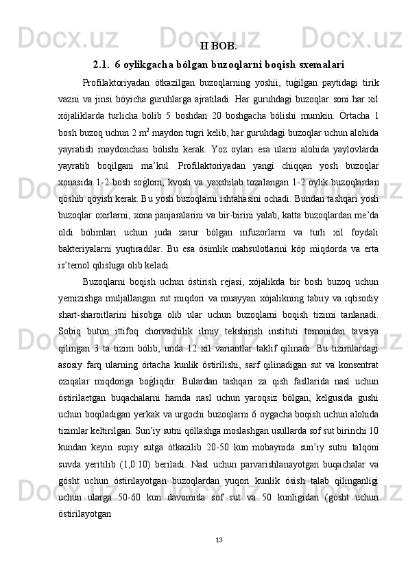 II BOB.
2.1.  6 oylikgacha bólgan buzoqlarni boqish sxemalari
Profilaktoriyadan   ótkazilgan   buzoqlarning   yoshii,   tug/ilgan   paytidagi   tirik
vazni   va   jinsi   bóyicha   guruhlarga   ajratiladi.   Har   guruhdagi   buzoqlar   soni   har   xil
xójaliklarda   turlicha   bólib   5   boshdan   20   boshgacha   bólishi   mumkin.   Órtacha   1
bosh buzoq uchun 2 m 2
 maydon tugri kelib, har guruhdagi buzoqlar uchun alohida
yayratish   maydonchasi   bólishi   kerak.   Yoz   oylari   esa   ularni   alohida   yaylovlarda
yayratib   boqilgani   ma’kul.   Profilaktoriyadan   yangi   chiqqan   yosh   buzoqlar
xonasida   1-2  bosh   so	
g/lom,   kvosh   va   yaxshilab   tozalangan   1-2   oylik  buzoqlardan
qóshib qóyish kerak. Bu yosh buzoqlarni ishtahasini ochadi. Bundan tashqari yosh
buzoqlar oxirlarni, xona panjaralarini va bir-birini yalab, katta buzoqlardan me’da
oldi   bólimlari   uchun   juda   zarur   bólgan   infuzorlarni   va   turli   xil   foydali
bakteriyalarni   yuqtiradilar.   Bu   esa   ósimlik   mahsulotlarini   kóp   miqdorda   va   erta
is’temol qilishiga olib keladi.
Buzoqlarni   boqish   uchun   óstirish   rejasi,   xójalikda   bir   bosh   buzoq   uchun
yemizishga   muljallangan   sut   miqdori   va   muayyan   xójalikning   tabiiy   va   iqtisodiy
shart-sharoitlarini   hisobga   olib   ular   uchun   buzoqlarni   boqish   tizimi   tanlanadi.
Sobiq   butun   ittifoq   chorvachilik   ilmiy   tekshirish   instituti   tomonidan   tavsiya
qilingan   3   ta   tizim   bólib,   unda   12   xil   variantlar   taklif   qilinadi.   Bu   tizimlardagi
asosiy   farq   ularning   órtacha   kunlik   óstirilishi,   sarf   qilinadigan   sut   va   konsentrat
oziqalar   miqdoriga   bo
g/liqdir.   Bulardan   tashqari   za   qish   fasllarida   nasl   uchun
óstirilaetgan   buqachalarni   hamda   nasl   uchun   yaroqsiz   bólgan,   kelgusida   gushi
uchun boqiladigan yerkak va urgochi buzoqlarni 6 oygacha boqish uchun alohida
tizimlar keltirilgan. Sun’iy sutni qóllashga moslashgan usullarda sof sut birinchi 10
kundan   keyin   supiy   sutga   ótkazilib   20-50   kun   mobaynida   sun’iy   sutni   talqoni
suvda   yeritilib   (1,0:10)   beriladi.   Nasl   uchun   parvarishlanayotgan   buqachalar   va
gósht   uchun   óstirilayotgan   buzoqlardan   yuqori   kunlik   ósish   talab   qilinganligi
uchun   ularga   50-60   kun   davomida   sof   sut   va   50   kunligidan   (gósht   uchun
óstirilayotgan 
13 