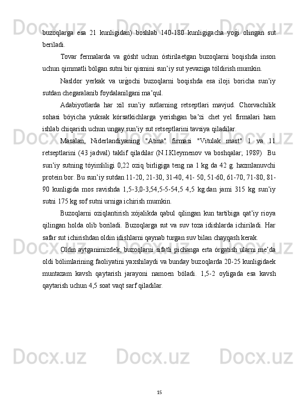 buzoqlarga   esa   21   kunligidan)   boshlab   140-180   kunligigacha   yog/i   olingan   sut
beriladi. 
Tovar   fermalarda   va   gósht   uchun   óstirilaetgan   buzoqlarni   boqishda   inson
uchun qimmatli bólgan sutni bir qismini sun’iy sut yevaziga tóldirish mumkin.
Nasldor   yerkak   va   ur	
g/ochi   buzoqlarni   boqishda   esa   iloji   boricha   sun’iy
sutdan chegaralanib foydalanilgani ma’qul.
Adabiyotlarda   har   xil   sun’iy   sutlarning   retseptlari   mavjud.   Chorvachilik
sohasi   bóyicha   yuksak   kórsatkichlarga   yerishgan   ba’zi   chet   yel   firmalari   ham
ishlab chiqarish uchun ungay sun’iy sut retseptlarini tavsiya qiladilar.
Masalan,   Niderlandiyaning   "Atina"   firmasi   "Vitulak   mast"   1   va   11
retseptlarini   (43   jadval)   taklif   qiladilar   (N.I.Kleymenov   va   boshqalar;   1989)     Bu
sun’iy sutning tóyimliligi 0,22 oziq birligiga teng na 1 kg da 42 g. hazmlanuvchi
protein bor. Bu sun’iy sutdan 11-20, 21-30, 31-40, 41- 50, 51-60, 61-70, 71-80, 81-
90   kunligida   mos   ravishda   1,5-3,0-3,54,5-5-54,5   4,5   kg.dan   jami   315   kg   sun’iy
sutni 175 kg sof sutni urniga ichirish mumkin.
Buzoqlarni   oziqlantirish   xójalikda   qabul   qilingan   kun   tartibiga   qat’iy   rioya
qilingan holda  olib boriladi. Buzoqlarga  sut   va  suv  toza idishlarda  ichiriladi.  Har
safar sut ichirishdan oldin idishlarni qaynab turgan suv bilan chayqash kerak.
Oldin aytganimizdek, buzoqlarni sifatli pichanga erta órgatish ularni me’da
oldi bólimlarining faoliyatini yaxshilaydi va bunday buzoqlarda 20-25 kunligidaek
muntazam   kavsh   qaytarish   jarayoni   namoen   bóladi.   1,5-2   oyligada   esa   kavsh
qaytarish uchun 4,5 soat vaqt sarf qiladilar.
15 