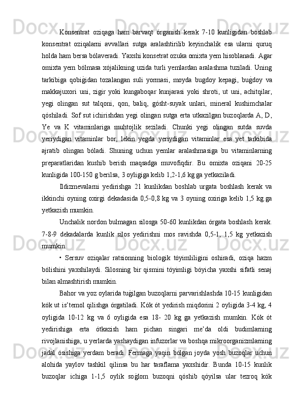 Konsentrat   oziqaga   ham   barvaqt   órganish   kerak   7-10   kunligidan   boshlab
konsentrat   oziqalarni   avvallari   sutga   aralashtirilib   keyinchalik   esa   ularni   quruq
holda ham bersa bólaveradi. Yaxshi konsetrat ozuka omixta yem hisoblanadi. Agar
omixta yem  bólmasa xójalikning uzida  turli  yemlardan aralashma tuziladi. Uning
tarkibiga   qobig/idan   tozalangan   suli   yormasi,   moyda   bugdoy   kepagi,   bu	g/doy   va
makkajuxori   uni,   zigir   yoki   kungaboqar   kunjarasi   yoki   shroti,   ut   uni,   achitqilar,
yegi   olingan   sut   talqoni,   qon,   baliq,   gósht-suyak   unlari,   mineral   kushimchalar
qóshiladi. Sof sut ichirishdan yegi olingan sutga erta utkazilgan buzoqlarda A, D,
Ye   va   K   vitaminlariga   muhtojlik   seziladi.   Chunki   yegi   olingan   sutda   suvda
yeriydigan   vitaminlar   bor,   lekin   yegda   yeriydigan   vitaminlar   esa   yet   tarkibida
ajratib   olingan   bóladi.   Shuning   uchun   yemlar   aralashmasiga   bu   vitaminlarning
preparatlaridan   kushib   berish   maqsadga   muvofiqdir.   Bu   omixta   oziqani   20-25
kunligida 100-150 g berilsa, 3 oyligiga kelib 1,2-1,6 kg ga yetkaziladi.
Ildizmevalarni   yedirishga   21   kunlikdan   boshlab   urgata   boshlash   kerak   va
ikkinchi oyning oxirgi  dekadasida 0,5-0,8 kg va 3 oyning oxiriga kelib 1,5 kg.ga
yetkazish mumkin.
Unchalik  nordon  bulmagan   silosga   50-60  kunlikdan  órgata  boshlash  kerak.
7-8-9   dekadalarda   kunlik   silos   yedirishni   mos   ravishda   0,5-1,   1,5   kg   yetkazish
mumkin.
•   Sersuv   oziqalar   ratsionning   biologik   tóyimliligini   oshiradi,   oziqa   hazm
bólishini   yaxshilaydi.   Silosning   bir   qismini   tóyimligi   bóyicha   yaxshi   sifatli   senaj
bilan almashtirish mumkin.
Bahor va yoz oylarida tu	
g/ilgan buzoqlarni parvarishlashda 10-15 kunligidan
kók ut is’temol qilishga órgatiladi. Kók ót yedirish miqdorini 2 oyligida 3-4 kg, 4
oyligida   10-12   kg   va   6   oyligida   esa   18-   20   kg   ga   yetkazish   mumkin.   Kók   ót
yedirishiga   erta   ótkazish   ham   pichan   singari   me’da   oldi   budimlarning
rivojlanishiga, u yerlarda yashaydigan infuzorlar va boshqa mikroorganizmlarning
jadal   ósishiga   yerdam   beradi.   Fermaga   yaqin   bólgan   joyda   yosh   buzoqlar   uchun
alohida   yaylov   tashkil   qilinsa   bu   har   taraflama   yaxshidir.   Bunda   10-15   kunlik
buzoqlar   ichiga   1-1,5   oylik   so
g/lom   buzoqni   qóshib   qóyilsa   ular   tezroq   kók 