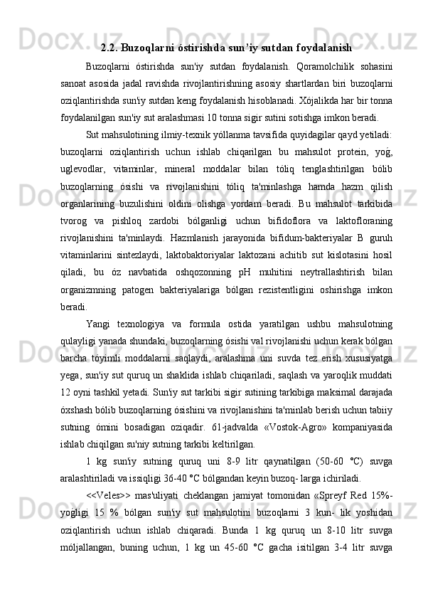2.2. Buzoqlarni óstirishda sun’iy sutdan foydalanish
Buzoqlarni   óstirishda   sun'iy   sutdan   foydalanish.   Qoramolchilik   sohasini
sanoat   asosida   jadal   ravishda   rivojlantirishning   asosiy   shartlardan   biri   buzoqlarni
oziqlantirishda sun'iy sutdan keng foydalanish hisoblanadi. Xójalikda har bir tonna
foydalanilgan sun'iy sut aralashmasi 10 tonna sigir sutini sotishga imkon beradi.
Sut mahsulotining ilmiy-texnik yóllanma tavsifida quyidagilar qayd yetiladi:
buzoqlarni   oziqlantirish   uchun   ishlab   chiqarilgan   bu   mahsulot   protein,   yog/,
uglevodlar,   vitaminlar,   mineral   moddalar   bilan   tóliq   tenglashtirilgan   bólib
buzoqlarning   ósishi   va   rivojlanishini   tóliq   ta'minlashga   hamda   hazm   qilish
organlarining   buzulishini   oldini   olishga   yordam   beradi.   Bu   mahsulot   tarkibida
tvorog   va   pishloq   zardobi   bólganligi   uchun   bifidoflora   va   laktofloraning
rivojlanishini   ta'minlaydi.   Hazmlanish   jarayonida   bifidum-bakteriyalar   B   guruh
vitaminlarini   sintezlaydi,   laktobaktoriyalar   laktozani   achitib   sut   kislotasini   hosil
qiladi,   bu   óz   navbatida   oshqozonning   pH   muhitini   neytrallashtirish   bilan
organizmning   patogen   bakteriyalariga   bólgan   rezistentligini   oshirishga   imkon
beradi.
Yangi   texnologiya   va   formula   ostida   yaratilgan   ushbu   mahsulotning
qulayligi yanada shundaki, buzoqlarning ósishi val rivojlanishi uchun kerak bólgan
barcha   tóyimli   moddalarni   saqlaydi,   aralashma   uni   suvda   tez   erish   xususiyatga
yega, sun'iy sut quruq un shaklida ishlab chiqariladi, saqlash va yaroqlik muddati
12 oyni tashkil yetadi. Sun'iy sut tarkibi sigir sutining tarkibiga maksimal darajada
óxshash bólib buzoqlarning ósishini va rivojlanishini ta'minlab berish uchun tabiiy
sutning   ómini   bosadigan   oziqadir.   61-jadvalda   «Vostok-Agro»   kompaniyasida
ishlab chiqilgan su'niy sutning tarkibi keltirilgan.
1   kg   sun'iy   sutning   quruq   uni   8-9   litr   qaynatilgan   (50-60   °C)   suvga
aralashtiriladi va issiqligi 36-40 °C bólgandan keyin buzoq- larga ichiriladi.
<<Veles>>   mas'uliyati   cheklangan   jamiyat   tomonidan   «Spreyf   Red   15%-
yo	
g/ligi   15   %   bólgan   sun'iy   sut   mahsulotini   buzoqlarni   3   kun-   lik   yoshidan
oziqlantirish   uchun   ishlab   chiqaradi.   Bunda   1   kg   quruq   un   8-10   litr   suvga
móljallangan,   buning   uchun,   1   kg   un   45-60   °C   gacha   isitilgan   3-4   litr   suvga 