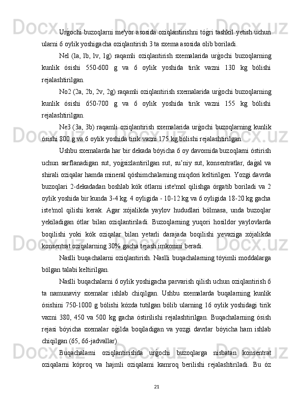 Urg/ochi buzoqlarni me'yor asosida oziqlantirishni tó	g/ri tashkil yetish uchun
ularni 6 oylik yoshigacha oziqlantirish 3 ta sxema asosida olib boriladi.
Nel   (la,   lb,   lv,   1g)   raqamli   oziqlantirish   sxemalarida   ur	
g/ochi   buzoqlarning
kunlik   ósishi   550-600   g   va   6   oylik   yoshida   tirik   vazni   130   kg   bólishi
rejalashtirilgan.
No2 (2a, 2b, 2v, 2g) raqamli oziqlantirish sxemalarida ur
g/ochi buzoqlarning
kunlik   ósishi   650-700   g   va   6   oylik   yoshida   tirik   vazni   155   kg   bólishi
rejalashtirilgan.
Ne3 (3a, 3b) raqamli oziqlantirish sxemalarida ur	
g/ochi buzoqlarning kunlik
ósishi 800 g va 6 oylik yoshida tirik vazni 175 kg bólishi rejalashtirilgan.
Ushbu sxemalarda har bir dekada bóyicha 6 oy davomida buzoqlarni óstirish
uchun   sarflanadigan   sut,   yo	
g/sizlantirilgan   sut,   su’niy   sut,   konsentratlar,   da	g/al   va
shirali oziqalar hamda mineral qóshimchalarning miqdori keltirilgen. Yozgi davrda
buzoqlari   2-dekadadan   boshlab   kók  ótlarni   iste'mol   qilishga   órgatib  boriladi   va   2
oylik yoshida bir kunda 3-4 kg. 4 oyligida - 10-12 kg va 6 oyligida 18-20 kg gacha
iste'mol   qilishi   kerak.   Agar   xójalikda   yaylov   hududlari   bólmasa,   unda   buzoqlar
yekiladigan   ótlar   bilan   oziqlantiriladi.   Buzoqlarning   yuqori   hosildor   yaylovlarda
boqilishi   yoki   kók   oziqalar   bilan   yetarli   darajada   boqilishi   yevaziga   xójalikda
konsentrat oziqalarning 30% gacha tejash imkonini beradi. 
Naslli buqachalarni oziqlantirish. Naslli buqachalarning tóyimli moddalarga
bólgan talabi keltirilgan. 
Naslli buqachalarni 6 oylik yoshigacha parvarish qilish uchun oziqlantirish 6
ta   namunaviy   sxemalar   ishlab   chiqilgan.   Ushbu   sxemalarda   buqalarning   kunlik
ósishini  750-1000 g bólishi  kózda tutilgan bólib ularning 16 oylik yoshidagi  tirik
vazni   380,   450   va   500   kg   gacha   óstirilishi   rejalashtirilgan.   Buqachalarning   ósish
rejasi   bóyicha   sxemalar   o	
g/ilda   boqiladigan   va   yozgi   davrlar   bóyicha   ham   ishlab
chiqilgan (65, 66-jadvallar).
Buqachalarni   oziqlantirishda   ur	
g/ochi   buzoqlarga   nisbatan   konsentrat
oziqalarni   kóproq   va   hajmli   oziqalami   kamroq   berilishi   rejalashtiriladi.   Bu   óz
21 