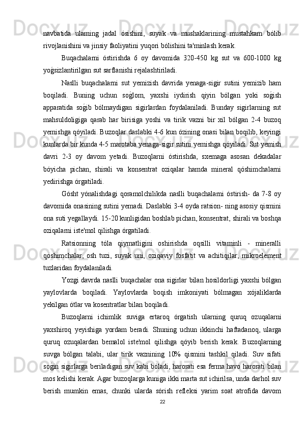 navbatida   ulaming   jadal   ósishini,   suyak   va   mushaklarining   mustahkam   bólib
rivojlanishini va jinsiy faoliyatini yuqori bólishini ta'minlash kerak. 
Buqachalarni   óstirishda   6   oy   davomida   320-450   kg   sut   va   600-1000   kg
yog/sizlantirilgan sut sarflanishi rejalashtiriladi.
Naslli   buqachalarni   sut   yemizish   davrida   yenaga-sigir   sutini   yemizib   ham
boqiladi.   Buning   uchun   so	
g/lom,   yaxshi   iydirish   qiyin   bólgan   yoki   so	g/ish
apparatida   so	
g/ib   bólmaydigan   sigirlardan   foydalaniladi.   Bunday   sigirlarning   sut
mahsuldoligiga   qarab   har   birisiga   yoshi   va   tirik   vazni   bir   xil   bólgan   2-4   buzoq
yemishga qóyiladi. Buzoqlar daslabki 4-6 kun ózining onasi bilan boqilib, keyingi
kunlarda bir kunda 4-5 marotaba yenaga-sigir sutini yemishga qóyiladi. Sut yemish
davri   2-3   oy   davom   yetadi.   Buzoqlarni   óstirishda,   sxemaga   asosan   dekadalar
bóyicha   pichan,   shirali   va   konsentrat   oziqalar   hamda   mineral   qóshimchalarni
yedirishga órgatiladi. 
Gósht   yónalishdagi   qoramolchilikda   naslli   buqachalarni   óstirish-   da   7-8   oy
davomida onasining sutini yemadi. Daslabki 3-4 oyda ratsion- ning asosiy qismini
ona suti yegallaydi. 15-20 kunligidan boshlab pichan, konsentrat, shirali va boshqa
oziqalarni iste'mol qilishga órgatiladi.
Ratsionning   tóla   qiymatligini   oshirishda   oqsilli   vitaminli   -   mineralli
qóshimchalar,   osh   tuzi,   suyak   uni,   oziqaviy   fosfatit   va   achitiqilar,   mikroelement
tuzlaridan foydalaniladi.
Yozgi davrda naslli buqachalar ona sigirlar bilan hosildorligi yaxshi bólgan
yaylovlarda   boqiladi.   Yaylovlarda   boqish   imkoniyati   bólmagan   xójaliklarda
yekilgan ótlar va kosentratlar bilan boqiladi.
Buzoqlarni   ichimlik   suviga   ertaroq   órgatish   ularning   quruq   ozuqalarni
yaxshiroq   yeyishiga   yordam   beradi.   Shuning   uchun   ikkinchi   haftadanoq,   ularga
quruq   ozuqalardan   bemalol   iste'mol   qilishga   qóyib   berish   kerak.   Buzoqlarning
suvga   bólgan   talabi,   ular   tirik   vaznining   10%   qismini   tashkil   qiladi.   Suv   sifati
so	
g/in sigirlarga beriladigan suv kabi bóladi, harorati esa ferma havo harorati bilan
mos kelishi kerak. Agar buzoqlarga kuniga ikki marta sut ichirilsa, unda darhol suv
berish   mumkin   emas,   chunki   ularda   sórish   refleksi   yarim   soat   atrofida   davom
22 