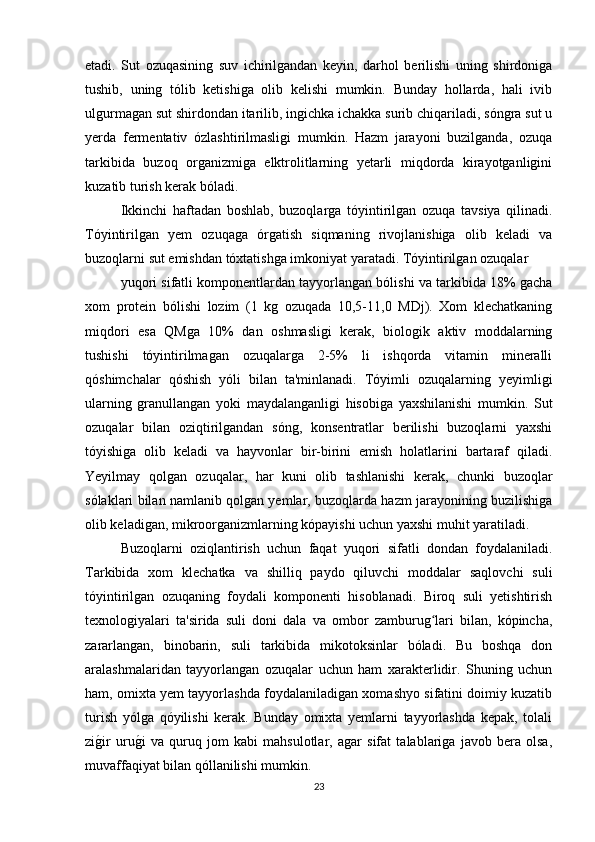 etadi.   Sut   ozuqasining   suv   ichirilgandan   keyin,   darhol   berilishi   uning   shirdoniga
tushib,   uning   tólib   ketishiga   olib   kelishi   mumkin.   Bunday   hollarda,   hali   ivib
ulgurmagan sut shirdondan itarilib, ingichka ichakka surib chiqariladi, sóngra sut u
yerda   fermentativ   ózlashtirilmasligi   mumkin.   Hazm   jarayoni   buzilganda,   ozuqa
tarkibida   buzoq   organizmiga   elktrolitlarning   yetarli   miqdorda   kirayotganligini
kuzatib turish kerak bóladi.
Ikkinchi   haftadan   boshlab,   buzoqlarga   tóyintirilgan   ozuqa   tavsiya   qilinadi.
Tóyintirilgan   yem   ozuqaga   órgatish   siqmaning   rivojlanishiga   olib   keladi   va
buzoqlarni sut emishdan tóxtatishga imkoniyat yaratadi. Tóyintirilgan ozuqalar 
yuqori sifatli komponentlardan tayyorlangan bólishi va tarkibida 18% gacha
xom   protein   bólishi   lozim   (1   kg   ozuqada   10,5-11,0   MDj).   Xom   klechatkaning
miqdori   esa   QMga   10%   dan   oshmasligi   kerak,   biologik   aktiv   moddalarning
tushishi   tóyintirilmagan   ozuqalarga   2-5%   li   ishqorda   vitamin   mineralli
qóshimchalar   qóshish   yóli   bilan   ta'minlanadi.   Tóyimli   ozuqalarning   yeyimligi
ularning   granullangan   yoki   maydalanganligi   hisobiga   yaxshilanishi   mumkin.   Sut
ozuqalar   bilan   oziqtirilgandan   sóng,   konsentratlar   berilishi   buzoqlarni   yaxshi
tóyishiga   olib   keladi   va   hayvonlar   bir-birini   emish   holatlarini   bartaraf   qiladi.
Yeyilmay   qolgan   ozuqalar,   har   kuni   olib   tashlanishi   kerak,   chunki   buzoqlar
sólaklari bilan namlanib qolgan yemlar, buzoqlarda hazm jarayonining buzilishiga
olib keladigan, mikroorganizmlarning kópayishi uchun yaxshi muhit yaratiladi.
Buzoqlarni   oziqlantirish   uchun   faqat   yuqori   sifatli   dondan   foydalaniladi.
Tarkibida   xom   klechatka   va   shilliq   paydo   qiluvchi   moddalar   saqlovchi   suli
tóyintirilgan   ozuqaning   foydali   komponenti   hisoblanadi.   Biroq   suli   yetishtirish
texnologiyalari   ta'sirida   suli   doni   dala   va   ombor   zamburug lari   bilan,   kópincha,ʻ
zararlangan,   binobarin,   suli   tarkibida   mikotoksinlar   bóladi.   Bu   boshqa   don
aralashmalaridan   tayyorlangan   ozuqalar   uchun   ham   xarakterlidir.   Shuning   uchun
ham, omixta yem tayyorlashda foydalaniladigan xomashyo sifatini doimiy kuzatib
turish   yólga   qóyilishi   kerak.   Bunday   omixta   yemlarni   tayyorlashda   kepak,   tolali
zi	
g/ir   uru	g/i   va   quruq   jom   kabi   mahsulotlar,   agar   sifat   talablariga   javob   bera   olsa,
muvaffaqiyat bilan qóllanilishi mumkin.  
23 