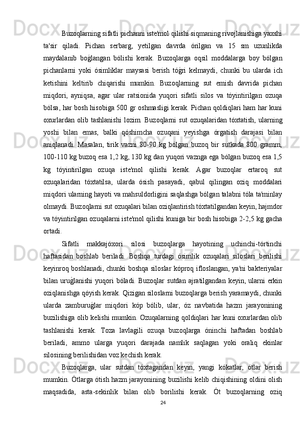Buzoqlarning sifatli pichanni iste'mol qilishi siqmaning rivojlanishiga yaxshi
ta'sir   qiladi.   Pichan   serbarg,   yetilgan   davrda   órilgan   va   15   sm   uzunlikda
maydalanib   bog/langan   bólishi   kerak.   Buzoqlarga   oqsil   moddalarga   boy   bólgan
pichanlarni   yoki   ósimliklar   maysasi   berish   tó	
g/ri   kelmaydi,   chunki   bu   ularda   ich
ketishini   keltirib   chiqarishi   mumkin.   Buzoqlarning   sut   emish   davrida   pichan
miqdori,   ayniqsa,   agar   ular   ratsionida   yuqori   sifatli   silos   va   tóyintirilgan   ozuqa
bólsa, har bosh hisobiga 500 gr oshmasligi kerak. Pichan qoldiqlari ham har kuni
oxurlardan   olib   tashlanishi   lozim.   Buzoqlarni   sut   ozuqalaridan   tóxtatish,   ularning
yoshi   bilan   emas,   balki   qóshimcha   ozuqani   yeyishga   órgatish   darajasi   bilan
aniqlanadi.   Masalan,   tirik   vazni   80-90   kg   bólgan   buzoq   bir   sutkada   800   gramm,
100-110 kg buzoq esa 1,2 kg, 130 kg dan yuqori vaznga ega bólgan buzoq esa 1,5
kg   tóyintirilgan   ozuqa   iste'mol   qilishi   kerak.   Agar   buzoqlar   ertaroq   sut
ozuqalaridan   tóxtatilsa,   ularda   ósish   pasayadi,   qabul   qilingan   oziq   moddalari
miqdori ularning hayoti va mahsuldorligini saqlashga bólgan talabni tóla ta'minlay
olmaydi. Buzoqlarni sut ozuqalari bilan oziqlantirish tóxtatilgandan keyin, hajmdor
va tóyintirilgan ozuqalarni iste'mol qilishi kuniga bir bosh hisobiga 2-2,5 kg gacha
ortadi.
Sifatli   makkajóxori   silosi   buzoqlarga   hayotining   uchinchi-tórtinchi
haftasidan   boshlab   beriladi.   Boshqa   turdagi   ósimlik   ozuqalari   siloslari   berilishi
keyinroq boshlanadi, chunki boshqa siloslar kóproq ifloslangan, ya'ni bakteriyalar
bilan uru	
g/lanishi   yuqori   bóladi. Buzoqlar  sutdan  ajratilgandan  keyin, ularni  erkin
oziqlanishga qóyish kerak. Qizigan siloslarni buzoqlarga berish yaramaydi, chunki
ularda   zamburu	
g/lar   miqdori   kóp   bólib,   ular,   óz   navbatida   hazm   jarayonining
buzilishiga olib kelishi mumkin. Ozuqalarning qoldiqlari har kuni oxurlardan olib
tashlanishi   kerak.   Toza   lavlagili   ozuqa   buzoqlarga   óninchi   haftadan   boshlab
beriladi,   ammo   ularga   yuqori   darajada   namlik   saqlagan   yoki   oraliq   ekinlar
silosining berilishidan voz kechish kerak.
Buzoqlarga,   ular   sutdan   tóxtagandan   keyin,   yangi   kókatlar,   ótlar   berish
mumkin. Ótlarga ótish hazm jarayonining buzilishi kelib chiqishining oldini olish
maqsadida,   asta-sekinlik   bilan   olib   borilishi   kerak.   Ót   buzoqlarning   oziq
24 