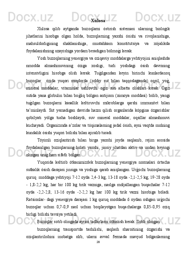 Xulosa  
Xulosa   qilib   aytganda   buzoqlarni   óstirish   sistemasi   ularning   biologik
jihatlarini   hisobga   olgan   holda,   buzoqlarning   yaxshi   ósishi   va   rivojlanishiga,
mahsuldorligining   shaklanishiga,   mustahkam   konstitutsiya   va   xójalikda
foydalanishning uzayishiga yordam beradigan bólmog/i kerak.
Yosh buzoqlarning yenergiya va oziqaviy moddalarga yehtiyojini aniqlashda
nmodda   almashinuvining   óziga   xosligi,   turli   yoshdagi   ósish   davrining
intensivligini   hisobga   olish   kerak.   Tu	
g/ilgandan   keyin   birinchi   kunlardanoq
buzoqlar     ózida   yuqori   miqdorda   (oddiy   sut   bilan   taqqoslaganda)   oqsil,   yo	
g/,
mineral   moddalar,   vitaminlar   ushlovchi   o	
g/iz   suti   albatta   olishlari   kerak.   Ógiz
sutida   yana   globulin   bilan   bo	
g/liq   bólgan   antijism   (ximoya   moddasi)   bólib,   yangi
tu	
g/ilgan   buzoqlarni   kasallik   keltiruvchi   mikroblarga   qarshi   immunitet   bilan
ta’minlaydi.   Sut   yemadigan   davrida   hazm   qilish   organlarida   kópgina   ózgarishlar
qobilyati   yólga   tusha   boshlaydi,   suv   mineral   moddalar,   oqsillar   almashinuvi
kuchayadi. Organizmda a’zolar va tóqimalarning jadal ósish, ayni vaqtda molning
kundalik ósishi yuqori bólishi bilan ajiralib turadi. 
Tóyimli   oziqlantirish   bilan   birga   yaxshi   joyda   saqlanib,   rejim   asosida
foydalanilgan   buzoqlarning   holati   yaxshi,   jinsiy   jihatdan   aktiv   va   undan   keyingi
olingan uru	
g/ ham sifatli bólgan. 
Yuqorida   keltirib   ótkanimizdek   buzoqlarning   yenergiya   normalari   órtacha
sutkalik ósish darajasi jinsiga va yoshiga qarab aniqlangan. Ur	
g/ochi buzoqlarning
quruq  moddaga yehtiyoji 7-12 oyda 2,4-3 kg; 13-18 oyda -2,1-2,5 kg; 19-28 oyda
-   1,8-2,2   kg;   har   bir   100   kg   tirik   vazniga,   naslga   móljallangan   buqachalar   7-12
oyda   -2,2-2,8;   13-16   oyda   -2-2,2   kg   har   100   kg   tirik   vazni   hisobiga   bóladi.
Ratsionlar-  dagi  yenergiya darajasi  1 kg quruq moddada 6 oydan oshgan  ur	
g/ochi
buzoqlar   uchun   0,7-0,9   nasl   uchun   boqilayotgan   buqachalarga   0,85-0,95   oziq
birligi bólishi tavsiya yetiladi.
Buzoqlar sotib olingada ayrim tadbirlarni ótkazish kerak. Sotib olingan
buzoqlarning   transportda   tashilishi,   saqlash   sharoitining   ózgarishi   va
oziqlantirilishini   inobatga   olib,   ularni   avval   fermada   mavjud   bólganlarning
28 