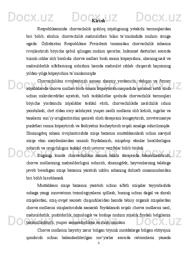 Kirish  
Respublikamizda   chorvachilik   qishloq   xójaligining   y еtakchi   tarmoqlaridan
biri   bólib,   aholini   chorvachilik   mahsulotlari   bilan   ta’minlashda   muhim   óringa
egadir.   Ózbekiston   Respublikasi   Prezidenti   tomonidan   chorvachilik   sohasini
rivojlantirish   bóyicha   qabul   qilingan   muhim   qarorlar,   hukumat   dasturlari   asosida
tizimli ishlar olib borilishi chorva mollari bosh sonini kópayishini, ularning nasl va
mahsuldorlik   sifatlarining   oshishini   hamda   mahsulot   ishlab   chiqarish   hajmining
yildan-yilga kópayishini ta’minlamoqda.
Chorvachilikni   rivojlantirish   asosan   shaxsiy   yordamchi,   dehqon   va   fermer
xójaliklarida chorva mollari bosh sonini kópaytirish maqsadida qoramol sotib olish
uchun   mikrokreditlar   ajratish,   turli   tashkilotlar   qoshida   chorvachilik   tarmoqlari
bóyicha   yordamchi   xójaliklar   tashkil   etish,   chorvachilikda   naslchilik   ishini
yaxshilash, chet eldan irsiy salohiyati yuqori naslli mollarni olib kelish, sigirlar va
tanalarni sun’iy urug/lantirishni qamrab olish darajasini kengaytirish, zoveterinariya
punktlari sonini kópaytirish va faoliyatini kuchaytirish orqali amalga oshirilmoqda.
Shuningdeq   sohani   rivojlantirishda   oziqa   bazasini   mustahkamlash   uchun   mavjud
oziqa   ekin   maydonlaridan   unumli   foydalanish,   oziqabop   ekinlar   hosildorligini
oshirish va uru	
g/chiligini tashkil etish ustuvor vazifalar bólib tóribdi. 
Bugungi   kunda   chorvachilikni   zamon   talabi   darajasida   takonillashtirish,
chorva   mollarining   mahsuldorligini   oshirish,   shuningdek,   hayvonlarning   talabiga
javob   beradigan   oziqa   bazasini   yaratish   ushbu   sohaning   dolzarb   muammolaridan
biri bólib hisoblanadi.
Mustahkam   oziqa   bazasini   yaratish   uchun   sifatli   oziqalar   tayyorlashda
sohaga   yangi   innovatsion  texnologiyalarni   qóllash,  buning  uchun  da	
g/al   va  shirali
oziqalardan,   oziq-ovqat   sanoati   chiqindilaridan   hamda   tabiiy   organik   oziqalardan
chorva mollarini oziqlantirishda samarali foydalanish orqali chorva mollarini nasl,
mahsuldorlik, pushtdorlik, texnologik va boshqa muhim xójalik foydali belgilarini
takomillashtirib, yuqori samaradorlikka erishish mumkin.
Chorva mollarini hayotiy zarur bólgan tóyimli moddalarga bólgan ehtiyojini
qondirish   uchun   balanslashtirilgan   me’yorlar   asosida   ratsionlarni   yanada
3 