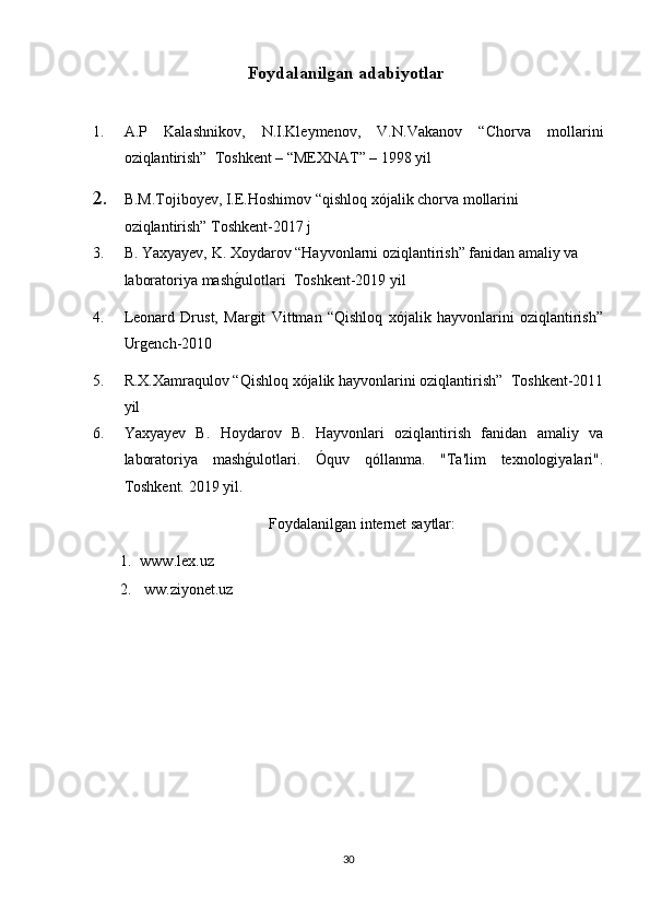 Foydalanilgan adabiyotlar  
1. A.P   Kalashnikov,   N.I.Kleymenov,   V.N.Vakanov   “Chorva   mollarini
oziqlantirish”  Toshkent – “MEXNAT” – 1998 yil
2. B.M.Tojiboyev, I.E.Hoshimov “qishloq xójalik chorva mollarini 
oziqlantirish” Toshkent-2017 j
3. B. Yaxyayev, K. Xoydarov “Hayvonlarni oziqlantirish” fanidan amaliy va 
laboratoriya mashg/ulotlari  Toshkent-2019 yil
4. Leonard   Drust,   Margit   Vittman   “Qishloq   xójalik   hayvonlarini   oziqlantirish”
Urgench-2010
5. R.X.Xamraqulov “Qishloq xójalik hayvonlarini oziqlantirish”  Toshkent-2011
yil 
6. Yaxyayev   B.   Hoydarov   B.   Hayvonlari   oziqlantirish   fanidan   amaliy   va
laboratoriya   mash
g/ulotlari.   Óquv   qóllanma.   "Ta'lim   texnologiyalari".
Toshkent. 2019 yil.
Foydalanilgan internet saytlar:
1. www.lex.uz 
2.   ww. z iyonet.uz
30 