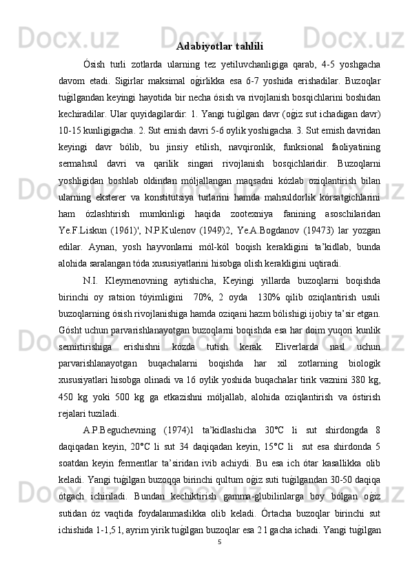 Adabiyotlar tahlili  
Ósish   turli   zotlarda   ularning   tez   yеtiluvchanligiga   qarab,   4-5   yoshgacha
davom   etadi.   Sigirlar   maksimal   og/irlikka   esa   6-7   yoshida   erishadilar.   Buzoqlar
tu	
g/ilgandan keyingi hayotida bir necha ósish va rivojlanish bosqichlarini boshidan
kechiradilar. Ular quyidagilardir: 1. Yangi tu	
g/ilgan davr (o	g/iz sut ichadigan davr)
10-15 kunligigacha. 2. Sut emish davri 5-6 oylik yoshigacha. 3. Sut emish davridan
keyingi   davr   bólib,   bu   jinsiy   еtilish,   navqironlik,   funksional   faoliyatining
sermahsul   davri   va   qarilik   singari   rivojlanish   bosqichlaridir.   Buzoqlarni
yoshligidan   boshlab   oldindan   móljallangan   maqsadni   kózlab   oziqlantirish   bilan
ularning   eksterer   va   konstitutsiya   turlarini   hamda   mahsuldorlik   kórsatgichlarini
ham   ózlashtirish   mumkinligi   haqida   zootexniya   fanining   asoschilaridan
Ye.F.Liskun   (1961)',   N.P.Kulenov   (1949)2,   Ye.A.Bogdanov   (19473)   lar   yozgan
edilar.   Aynan,   yosh   hayvonlarni   mól-kól   boqish   kerakligini   ta’kidlab,   bunda
alohida saralangan tóda xususiyatlarini hisobga olish kerakligini uqtiradi.
N.I.   Kleymenovning   aytishicha,   Keyingi   yillarda   buzoqlarni   boqishda
birinchi   oy   ratsion   tóyimligini     70%,   2   oyda     130%   qilib   oziqlantirish   usuli
buzoqlarning ósish rivojlanishiga hamda oziqani hazm bólishigi ijobiy ta’sir etgan.
Gósht uchun parvarishlanayotgan buzoqlarni boqishda esa har doim yuqori kunlik
semirtirishiga   erishishni   kózda   tutish   kerak.   Eliverlarda   nasl   uchun
parvarishlanayotgan   buqachalarni   boqishda   har   xil   zotlarning   biologik
xususiyatlari hisobga olinadi va 16 oylik yoshida buqachalar tirik vaznini 380 kg,
450   kg   yoki   500   kg   ga   еtkazishni   móljallab,   alohida   oziqlantirish   va   óstirish
rejalari tuziladi. 
A.P.Beguchevning   (1974)1   ta’kidlashicha   30°C   li   sut   shirdongda   8
daqiqadan   keyin,   20°C   li   sut   34   daqiqadan   keyin,   15°C   li     sut   esa   shirdonda   5
soatdan   keyin   fermentlar   ta’siridan   ivib   achiydi.   Bu   esa   ich   ótar   kasallikka   olib
keladi. Yangi tu	
g/ilgan buzoqqa birinchi qultum o	g/iz suti tu	g/ilgandan 30-50 daqiqa
ótgach   ichiriladi.   Bundan   kechiktirish   gamma-glubilinlarga   boy   bólgan   o	
g/iz
sutidan   óz   vaqtida   foydalanmaslikka   olib   keladi.   Órtacha   buzoqlar   birinchi   sut
ichishida 1-1,5 l, ayrim yirik tu	
g/ilgan buzoqlar esa 2 l gacha ichadi. Yangi tu	g/ilgan
5 