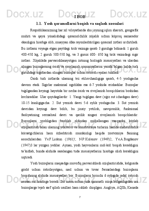 I BOB
1.1.  Yosh qoramollarni boqish va saqlash xossalari
Respublikamizning har xil viloyatlarida shu joyning iqlim sharoiti, geografik
muhiti   va   qaysi   yónalishdagi   qoramolchilik   xójalik   uchun   kóproq   samarador
ekanligini hisobga olib, muayyan ólka rayonlashtirilgan qoramol zotlari urchitiladi.
Bu zotlarni voyaga еtgan paytdagi tirik vazniga qarab 3 guruhga bólinadi: 1 guruh
400-450   kg,   2   guruh   500-550   kg,   va   3   gurux   600-   650   kg   tirik   vaznidagi   sigir
zotlari.   Xójalikda   parvarishlanayotgan   zotning   biologik   xususiyatlari   va   ulardan
olingan buzoqlarning ósish va rivojlanish qonuniyatlarini yaxshi bilgan holda turli
guruhdagi sigirlardan olingan buzoqlar uchun óstirish rejalari tuziladi:
Ósish   turli   zotlarda   ularning   tez   еtiluvchanligiga   qarab,   4-5   yoshgacha
davom   etadi.   Sigirlar   maksimal   ogirlikka   esa   6-7   yoshida   erishadilar.   Buzoqlar
tug/ilgandan keyingi hayotida bir necha ósish va rivojlanish bosqichlarini boshidan
kechiradilar. Ular quyidagilardir: 1. Yangi tu	
g/ilgan davr (o	g/iz sut ichadigan davr)
10-15   kunligigacha.   2.   Sut   yemish   davri   5-6   oylik   yoshigacha.   3.   Sut   yemish
davridan   keyingi   davr   bólib,   bu   jinsiy   yetilish,   navqironlik,   funksional
faoliyatining   sermahsul   davri   va   qarilik   singari   rivojlanish   bosqichlaridir.
Buzoqlarni   yoshligidan   boshlab   oldindan   móljallangan   maqsadni   kózlab
oziqlantirish bilan ularning yeksterer va konstitutsiya turlarini hamda mahsuldorlik
kórsatgichlarini   ham   ózlashtirish   mumkinligi   haqida   zootexniya   fanining
asoschilaridan   Ye.F.Liskun   (1961)',   N.P.Kulenov   (1949)2,   Ye.A.Bogdanov
(1947)3   lar   yozgan   yedilar.   Aynan,   yosh   hayvonlarni   mól-kól   boqish   kerakligini
ta’kidlab,   bunda   alohida   saralangan   tuda   xususiyatlarini   hisobga   olish   kerakligini
uqtiradi.
Yosh buzoqlarni maqsadga muvofiq parvarishlash oziqlantirishda, kelgusida
gósht   uchun   óstirilayotgan,   nasl   uchun   va   tovar   fermalaridagi   buzoqlarni
boqishning alohida xususiyatlari  bor. Buzoqlarni  birinchi  6 oyligida jadal  óstirish
asosan sut hisobiga boradi. Sut inson uchun juda qimmatli oziqa bólganligidan uni
buzoqlarga tejab sarf qilish usullari ham ishlab chiqilgan. Angliya, AQSh, Kanada
7 