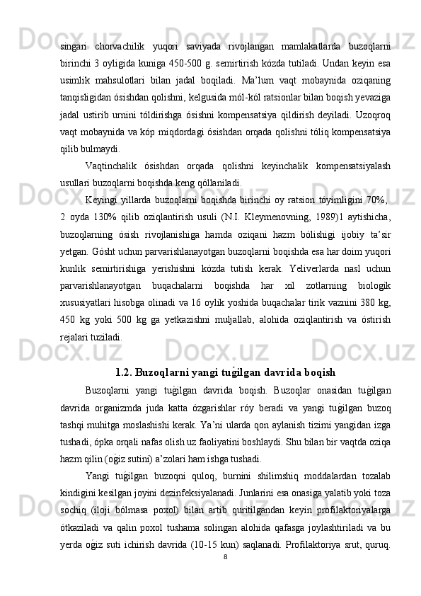 singari   chorvachilik   yuqori   saviyada   rivojlangan   mamlakatlarda   buzoqlarni
birinchi  3 oyligida kuniga 450-500 g. semirtirish kózda tutiladi. Undan keyin esa
usimlik   mahsulotlari   bilan   jadal   boqiladi.   Ma’lum   vaqt   mobaynida   oziqaning
tanqisligidan ósishdan qolishni, kelgusida mól-kól ratsionlar bilan boqish yevaziga
jadal   ustirib   urnini   tóldirishga   ósishni   kompensatsiya   qildirish   deyiladi.   Uzoqroq
vaqt mobaynida va kóp miqdordagi ósishdan orqada qolishni tóliq kompensatsiya
qilib bulmaydi.
Vaqtinchalik   ósishdan   orqada   qolishni   keyinchalik   kompensatsiyalash
usullari buzoqlarni boqishda keng qóllaniladi.
Keyingi   yillarda   buzoqlarni   boqishda   birinchi   oy   ratsion   tóyimligini   70%,  
2   oyda   130%   qilib   oziqlantirish   usuli   (N.I.   Kleymenovning,   1989)1   aytishicha,
buzoqlarning   ósish   rivojlanishiga   hamda   oziqani   hazm   bólishigi   ijobiy   ta’sir
yetgan. Gósht uchun parvarishlanayotgan buzoqlarni boqishda esa har doim yuqori
kunlik   semirtirishiga   yerishishni   kózda   tutish   kerak.   Yeliverlarda   nasl   uchun
parvarishlanayotgan   buqachalarni   boqishda   har   xil   zotlarning   biologik
xususiyatlari hisobga olinadi va 16 oylik yoshida buqachalar tirik vaznini 380 kg,
450   kg   yoki   500   kg   ga   yetkazishni   muljallab,   alohida   oziqlantirish   va   óstirish
rejalari tuziladi. 
1.2. Buzoqlarni yangi tug�ilgan davrida boqish  
Buzoqlarni   yangi   tu	
g/ilgan   davrida   boqish.   Buzoqlar   onasidan   tu	g/ilgan
davrida   organizmda   juda   katta   ózgarishlar   róy   beradi   va   yangi   tu	
g/ilgan   buzoq
tashqi muhitga moslashishi  kerak. Ya’ni ularda qon aylanish tizimi yangidan izga
tushadi, ópka orqali nafas olish uz faoliyatini boshlaydi. Shu bilan bir vaqtda oziqa
hazm qilin (o	
g/iz sutini) a’zolari ham ishga tushadi.
Yangi   tu
g/ilgan   buzoqni   quloq,   burnini   shilimshiq   moddalardan   tozalab
kindigini kesilgan joyini dezinfeksiyalanadi. Junlarini esa onasiga yalatib yoki toza
sochiq   (iloji   bólmasa   poxol)   bilan   artib   quritilgandan   keyin   profilaktoriyalarga
ótkaziladi   va   qalin   poxol   tushama   solingan   alohida   qafasga   joylashtiriladi   va   bu
yerda  o	
g/iz   suti   ichirish   davrida  (10-15  kun)   saqlanadi.   Profilaktoriya   srut,  quruq.
8 