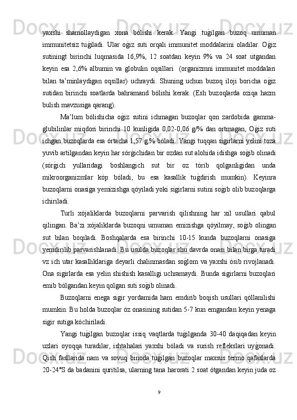 yaxshi   shamollaydigan   xona   bólishi   kerak.   Yangi   tug/ilgan   buzoq   umuman
immunitetsiz   tu	
g/iladi.   Ular   o	g/iz   suti   orqali   immunitet   moddalarini   oladilar.   O	g/iz
sutiningt   birinchi   luqmasida   16,9%,   12   soatdan   keyin   9%   va   24   soat   utgandan
keyin   esa   2,6%   albumin   va   globulin   oqsillari     (organizmni   immunitet   moddalari
bilan   ta’minlaydigan   oqsillar)   uchraydi.   Shuning   uchun   buzoq   iloji   boricha   o
g/iz
sutidan   birinchi   soatlarda   bahramand   bólishi   kerak.   (Esh   buzoqlarda   oziqa   hazm
bulish mavzusiga qarang).
Ma’lum   bólishicha   o	
g/iz   sutini   ichmagan   buzoqlar   qon   zardobida   gamma-
glubilinlar   miqdori   birinchi   10   kunligida   0,02-0,06   g/%   dan   ortmagan,   O	
g/iz   suti
ichgan buzoqlarda esa órtacha 1,57 g.% bóladi. Yangi tuqqan sigirlarni yelini toza
yuvib artilgandan keyin har sór	
g/ichidan bir ozdan sut alohida idishga so	g/ib olinadi
(sór	
g/ich   yullaridagi   boshlangich   sut   bir   oz   tórib   qolganligidan   unda
mikroorganizmlar   kóp   bóladi,   bu   esa   kasallik   tu	
g/dirish   mumkin).   Keyinra
buzoqlarni onasiga yemizishga qóyiladi yoki sigirlarni sutini so	
g/ib olib buzoqlarga
ichiriladi.
Turli   xójaliklarda   buzoqlarni   parvarish   qilishning   har   xil   usullari   qabul
qilingan.   Ba’zi   xójaliklarda   buzoqni   umuman   emizishga   qóyilmay,   so	
g/ib   olingan
sut   bilan   boqiladi.   Boshqalarda   esa   birinchi   10-15   kunda   buzoqlarni   onasiga
yemdirilib parvarishlanadi. Bu usulda buzoqlar shu davrda onasi bilan birga turadi
vz ich utar kasalliklariga deyarli chalinmasdan so	
g/lom va yaxshi ósib rivojlanadi.
Ona sigirlarda esa yelin shishish kasalligi  uchramaydi. Bunda sigirlarni  buzoqlari
emib bólgandan keyin qolgan suti so	
g/ib olinadi.
Buzoqlarni   enega   sigir   yordamida   ham   emdirib   boqish   usullari   qóllanilishi
mumkin. Bu holda buzoqlar óz onasining sutidan 5-7 kun emgandan keyin yenaga
sigir sutiga kóchiriladi.
Yangi   tu	
g/ilgan   buzoqlar   issiq   vaqtlarda   tu	g/ilganda   30-40   daqiqadan   keyin
uzlari   oyoqqa   turadilar,   ishtahalari   yaxshi   bóladi   va   surish   reflekslari   uy	
g/onadi.
Qish   fasllarida   nam   va   sovuq   binoda   tu	
g/ilgan   buzoqlar   maxsus   termo   qafaslarda
20-24°S da badanini quritilsa, ularning tana harorati 2 soat ótgandan keyin juda oz
9 