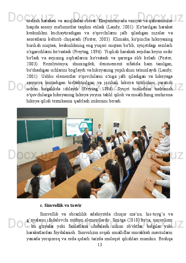 tushish harakati va aniqlikdan iborat. Ekspozitsiyada vaziyat va qahramonlar
haqida  asosiy  ma'lumotlar  taqdim  etiladi  (Landy,  2001).  Ko'tarilgan  harakat
keskinlikni   kuchaytiradigan   va   o'quvchilarni   jalb   qiladigan   nizolar   va
asoratlarni   keltirib   chiqaradi   (Foster,   2003).   Klimaks,   ko'pincha   hikoyaning
burilish  nuqtasi,  keskinlikning  eng  yuqori  nuqtasi  bo'lib,  syujetdagi  sezilarli
o'zgarishlarni ko'rsatadi (Freytag, 1896). Yiqilish harakati avjidan keyin sodir
bo'ladi   va   avjining   oqibatlarini   ko'rsatadi   va   qarorga   olib   keladi   (Foster,
2003).   Rezolyutsiya,   shuningdek,   denouement   sifatida   ham   tanilgan,
bo'shashgan uchlarini bog'laydi va hikoyaning yopilishini ta'minlaydi (Landy,
2001).   Ushbu   elementlar   o'quvchilarni   o'ziga   jalb   qiladigan   va   hikoyaga
sarmoya   kiritadigan   birlashtirilgan   va   jozibali   hikoya   tuzilishini   yaratish
uchun   birgalikda   ishlaydi   (Freytag,   1896).   Syujet   tuzilishini   tushunish
o'quvchilarga hikoyaning hikoya yoyini tahlil qilish va muallifning mohirona
hikoya qilish texnikasini qadrlash imkonini beradi.
c. Simvollik va tasvir
Simvollik   va   obrazlilik   adabiyotda   chuqur   ma’no,   his-tuyg’u   va
g’oyalarni ifodalovchi muhim elementlardir. Smitga (2018) ko'ra, simvolizm
-   bu   g'oyalar   yoki   fazilatlarni   ifodalash   uchun   ob'ektlar,   belgilar   yoki
harakatlardan foydalanish. Simvolizm orqali mualliflar murakkab mavzularni
yanada yorqinroq va esda qolarli tarzda  muloqot qilishlari mumkin. Boshqa
13 