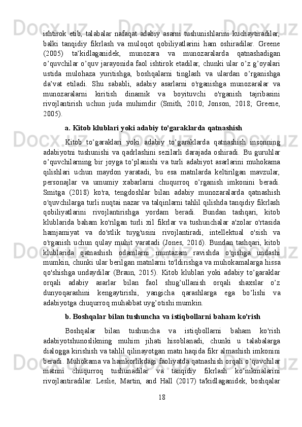 ishtirok   etib,   talabalar   nafaqat   adabiy   asarni   tushunishlarini   kuchaytiradilar,
balki   tanqidiy   fikrlash   va   muloqot   qobiliyatlarini   ham   oshiradilar.   Greene
(2005)   ta’kidlaganidek,   munozara   va   munozaralarda   qatnashadigan
o’quvchilar o’quv jarayonida faol ishtirok etadilar, chunki ular o’z g’oyalari
ustida   mulohaza   yuritishga,   boshqalarni   tinglash   va   ulardan   o’rganishga
da’vat   etiladi.   Shu   sababli,   adabiy   asarlarni   o'rganishga   munozaralar   va
munozaralarni   kiritish   dinamik   va   boyituvchi   o'rganish   tajribasini
rivojlantirish   uchun   juda   muhimdir   (Smith,   2010;   Jonson,   2018;   Greene,
2005).
a. Kitob klublari yoki adabiy to'garaklarda qatnashish
Kitob   to’garaklari   yoki   adabiy   to’garaklarda   qatnashish   insonning
adabiyotni   tushunishi   va   qadrlashini   sezilarli   darajada   oshiradi.   Bu   guruhlar
o’quvchilarning   bir   joyga   to’planishi   va   turli   adabiyot   asarlarini   muhokama
qilishlari   uchun   maydon   yaratadi,   bu   esa   matnlarda   keltirilgan   mavzular,
personajlar   va   umumiy   xabarlarni   chuqurroq   o’rganish   imkonini   beradi.
Smitga   (2018)   ko'ra,   tengdoshlar   bilan   adabiy   munozaralarda   qatnashish
o'quvchilarga turli nuqtai nazar va talqinlarni tahlil qilishda tanqidiy fikrlash
qobiliyatlarini   rivojlantirishga   yordam   beradi.   Bundan   tashqari,   kitob
klublarida   baham   ko'rilgan   turli   xil   fikrlar   va   tushunchalar   a'zolar   o'rtasida
hamjamiyat   va   do'stlik   tuyg'usini   rivojlantiradi,   intellektual   o'sish   va
o'rganish   uchun   qulay   muhit   yaratadi   (Jones,   2016).   Bundan   tashqari,   kitob
klublarida   qatnashish   odamlarni   muntazam   ravishda   o'qishga   undashi
mumkin, chunki ular berilgan matnlarni to'ldirishga va muhokamalarga hissa
qo'shishga   undaydilar   (Braun,   2015).   Kitob   klublari   yoki   adabiy   to’garaklar
orqali   adabiy   asarlar   bilan   faol   shug’ullanish   orqali   shaxslar   o’z
dunyoqarashini   kengaytirishi,   yangicha   qarashlarga   ega   bo’lishi   va
adabiyotga chuqurroq muhabbat uyg’otishi mumkin.
b. Boshqalar bilan tushuncha va istiqbollarni baham ko'rish
Boshqalar   bilan   tushuncha   va   istiqbollarni   baham   ko'rish
adabiyotshunoslikning   muhim   jihati   hisoblanadi,   chunki   u   talabalarga
dialogga kirishish va tahlil qilinayotgan matn haqida fikr almashish imkonini
beradi. Muhokama va hamkorlikdagi faoliyatda qatnashish orqali o’quvchilar
matnni   chuqurroq   tushunadilar   va   tanqidiy   fikrlash   ko’nikmalarini
rivojlantiradilar.   Leslie,   Martin,   and   Hall   (2017)   ta'kidlaganidek,   boshqalar
18