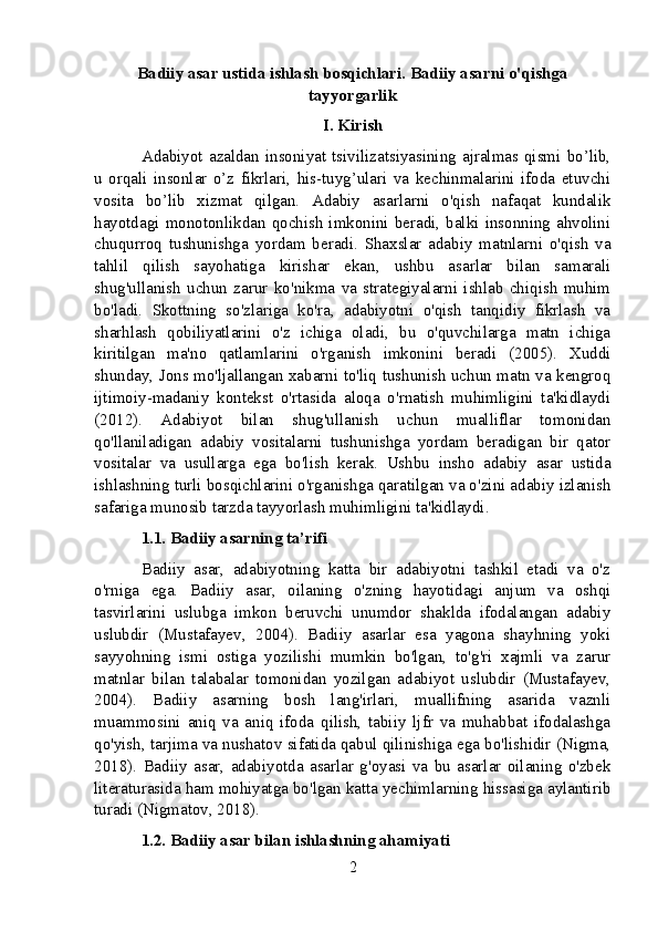 Badiiy asar ustida ishlash bosqichlari. Badiiy asarni o'qishga
tayyorgarlik
I. Kirish
Adabiyot   azaldan   insoniyat   tsivilizatsiyasining   ajralmas   qismi   bo’lib,
u   orqali   insonlar   o’z   fikrlari,   his-tuyg’ulari   va   kechinmalarini   ifoda   etuvchi
vosita   bo’lib   xizmat   qilgan.   Adabiy   asarlarni   o'qish   nafaqat   kundalik
hayotdagi  monotonlikdan  qochish  imkonini  beradi,  balki  insonning  ahvolini
chuqurroq   tushunishga   yordam   beradi.   Shaxslar   adabiy   matnlarni   o'qish   va
tahlil   qilish   sayohatiga   kirishar   ekan,   ushbu   asarlar   bilan   samarali
shug'ullanish   uchun   zarur   ko'nikma   va   strategiyalarni   ishlab   chiqish   muhim
bo'ladi.   Skottning   so'zlariga   ko'ra,   adabiyotni   o'qish   tanqidiy   fikrlash   va
sharhlash   qobiliyatlarini   o'z   ichiga   oladi,   bu   o'quvchilarga   matn   ichiga
kiritilgan   ma'no   qatlamlarini   o'rganish   imkonini   beradi   (2005).   Xuddi
shunday, Jons mo'ljallangan xabarni to'liq tushunish uchun matn va kengroq
ijtimoiy-madaniy   kontekst   o'rtasida   aloqa   o'rnatish   muhimligini   ta'kidlaydi
(2012).   Adabiyot   bilan   shug'ullanish   uchun   mualliflar   tomonidan
qo'llaniladigan   adabiy   vositalarni   tushunishga   yordam   beradigan   bir   qator
vositalar   va   usullarga   ega   bo'lish   kerak.   Ushbu   insho   adabiy   asar   ustida
ishlashning turli bosqichlarini o'rganishga qaratilgan va o'zini adabiy izlanish
safariga munosib tarzda tayyorlash muhimligini ta'kidlaydi.
1.1. Badiiy asarning ta’rifi
Badiiy   asar,   adabiyotning   katta   bir   adabiyotni   tashkil   etadi   va   o'z
o'rniga   ega.   Badiiy   asar,   oilaning   o'zning   hayotidagi   anjum   va   oshqi
tasvirlarini   uslubga   imkon   beruvchi   unumdor   shaklda   ifodalangan   adabiy
uslubdir   (Mustafayev,   2004).   Badiiy   asarlar   esa   yagona   shayhning   yoki
sayyohning   ismi   ostiga   yozilishi   mumkin   bo'lgan,   to'g'ri   xajmli   va   zarur
matnlar   bilan   talabalar   tomonidan   yozilgan   adabiyot   uslubdir   (Mustafayev,
2004).   Badiiy   asarning   bosh   lang'irlari,   muallifning   asarida   vaznli
muammosini   aniq   va   aniq   ifoda   qilish,   tabiiy   ljfr   va   muhabbat   ifodalashga
qo'yish, tarjima va nushatov sifatida qabul qilinishiga ega bo'lishidir (Nigma,
2018).   Badiiy   asar,   adabiyotda   asarlar   g'oyasi   va   bu   asarlar   oilaning   o'zbek
literaturasida ham mohiyatga bo'lgan katta yechimlarning hissasiga aylantirib
turadi (Nigmatov, 2018).
1.2. Badiiy asar bilan ishlashning ahamiyati
2
