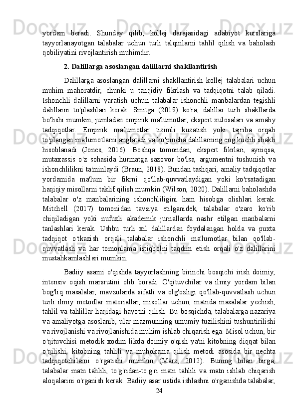 yordam   beradi.   Shunday   qilib,   kollej   darajasidagi   adabiyot   kurslariga
tayyorlanayotgan   talabalar   uchun   turli   talqinlarni   tahlil   qilish   va   baholash
qobiliyatini rivojlantirish muhimdir.
2. Dalillarga asoslangan dalillarni shakllantirish
Dalillarga   asoslangan   dalillarni   shakllantirish   kollej   talabalari   uchun
muhim   mahoratdir,   chunki   u   tanqidiy   fikrlash   va   tadqiqotni   talab   qiladi.
Ishonchli   dalillarni   yaratish   uchun   talabalar   ishonchli   manbalardan   tegishli
dalillarni   to'plashlari   kerak.   Smitga   (2019)   ko'ra,   dalillar   turli   shakllarda
bo'lishi mumkin, jumladan empirik ma'lumotlar, ekspert xulosalari va amaliy
tadqiqotlar.   Empirik   ma'lumotlar   tizimli   kuzatish   yoki   tajriba   orqali
to'plangan ma'lumotlarni anglatadi va ko'pincha dalillarning eng kuchli shakli
hisoblanadi   (Jones,   2016).   Boshqa   tomondan,   ekspert   fikrlari,   ayniqsa,
mutaxassis   o'z   sohasida   hurmatga   sazovor   bo'lsa,   argumentni   tushunish   va
ishonchlilikni ta'minlaydi (Braun, 2018). Bundan tashqari, amaliy tadqiqotlar
yordamida   ma'lum   bir   fikrni   qo'llab-quvvatlaydigan   yoki   ko'rsatadigan
haqiqiy misollarni taklif qilish mumkin (Wilson, 2020). Dalillarni baholashda
talabalar   o'z   manbalarining   ishonchliligini   ham   hisobga   olishlari   kerak.
Mitchell   (2017)   tomonidan   tavsiya   etilganidek,   talabalar   o'zaro   ko'rib
chiqiladigan   yoki   nufuzli   akademik   jurnallarda   nashr   etilgan   manbalarni
tanlashlari   kerak.   Ushbu   turli   xil   dalillardan   foydalangan   holda   va   puxta
tadqiqot   o'tkazish   orqali   talabalar   ishonchli   ma'lumotlar   bilan   qo'llab-
quvvatlash   va   har   tomonlama   istiqbolni   taqdim   etish   orqali   o'z   dalillarini
mustahkamlashlari mumkin.
Badiiy   asarni   o'qishda   tayyorlashning   birinchi   bosqichi   irish   doimiy,
intensiv   oqish   marsrutini   olib   boradi.   O'qituvchilar   va   ilmiy   yordam   bilan
bog'liq   masalalar,   mavzularda   sifatli   va   olg'ozligi   qo'llab-quvvatlash   uchun
turli   ilmiy   metodlar   materiallar,   misollar   uchun,   matnda   masalalar   yechish,
tahlil va tahlillar haqidagi hayotni qilish. Bu bosqichda, talabalarga nazariya
va amaliyotga asoslanib, ular mazmunning umumiy tuzilishini tushuntirilishi
va rivojlanishi va rivojlanishida muhim ishlab chiqarish ega. Misol uchun, bir
o'qituvchisi   metodik   xodim   likda   doimiy   o'qish   ya'ni   kitobning   diqqat   bilan
o'qilishi,   kitobning   tahlili   va   muhokama   qilish   metodi   asosida   bir   nechta
tadqiqotchilarni   o'rgatishi   mumkin   (März,   2012).   Buning   bilan   birga,
talabalar   matn   tahlili,   to'g'ridan-to'g'ri   matn   tahlili   va   matn   ishlab   chiqarish
aloqalarini o'rganish kerak. Badiiy asar ustida ishlashni o'rganishda talabalar,
24