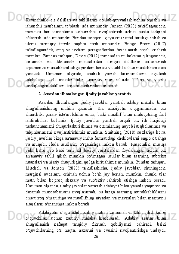 Keyinchalik,   o'z   dalillari   va   tahlillarini   qo'llab-quvvatlash   uchun   tegishli   va
ishonchli manbalarni to'plash juda muhimdir. Jonson (2020) ta'kidlaganidek,
mavzuni   har   tomonlama   tushunishni   rivojlantirish   uchun   puxta   tadqiqot
o'tkazish juda muhimdir. Bundan tashqari, g'oyalarni izchil tartibga solish va
ularni   mantiqiy   tarzda   taqdim   etish   muhimdir.   Bunga   Braun   (2017)
ta'kidlaganidek,   aniq   va   ixcham   paragraflardan   foydalanish   orqali   erishish
mumkin. Bundan tashqari, Devis (2019) tomonidan muhokama qilinganidek,
birlamchi   va   ikkilamchi   manbalardan   olingan   dalillarni   birlashtirish
argumentni mustahkamlashga yordam beradi va tahlil uchun mustahkam asos
yaratadi.   Umuman   olganda,   analitik   yozish   ko'nikmalarini   egallash
talabalarga   turli   matnlar   bilan   tanqidiy   munosabatda   bo'lish   va   yaxshi
tasdiqlangan dalillarni taqdim etish imkonini beradi.
2. Asardan ilhomlangan ijodiy javoblar yaratish
Asardan   ilhomlangan   ijodiy   javoblar   yaratish   adabiy   matnlar   bilan
shug'ullanishning   muhim   qismidir.   Biz   adabiyotni   o'qiganimizda,   biz
shunchaki   passiv   iste'molchilar   emas,   balki   muallif   bilan   muloqotning   faol
ishtirokchisi   bo'lamiz.   Ijodiy   javoblar   yaratish   orqali   biz   ish   haqidagi
tushunchamizni chuqurlashtirishimiz va o'zimizning noyob istiqbollarimiz va
talqinlarimizni   rivojlantirishimiz   mumkin.   Smitning   (2018)   so'zlariga   ko'ra,
ijodiy javoblar bizga an'anaviy insho formatidagi cheklovlarni engib o'tishga
va   muqobil   ifoda   usullarini   o'rganishga   imkon   beradi.   Rassomlik,   musiqa
yoki   hatto   ijro   kabi   turli   xil   badiiy   vositalardan   foydalangan   holda,   biz
an'anaviy   tahlil   qilish   mumkin   bo'lmagan   usullar   bilan   asarning   subtekst
nuanslari va hissiy chuqurligini qo'lga kiritishimiz mumkin. Bundan tashqari,
Mitchell   va   Jonson   (2020)   ta'kidlashicha,   ijodiy   javoblar,   shuningdek,
marginal   ovozlarni   eshitish   uchun   bo'sh   joy   berishi   mumkin,   chunki   ular
matn   bilan   ko'proq   shaxsiy   va   sub'ektiv   ishtirok   etishga   imkon   beradi.
Umuman olganda, ijodiy javoblar yaratish adabiyot bilan yanada yaqinroq va
dinamik   munosabatlarni   rivojlantiradi,   bu   bizga   asarning   murakkabliklarini
chuqurroq o'rganishga va muallifning niyatlari va mavzulari bilan mazmunli
aloqalarni o'rnatishga imkon beradi.
Adabiyotni o’rganishda badiiy matnni tushunish va tahlil qilish kollej
o’quvchilari   uchun   zaruriy   malaka   hisoblanadi.   Adabiy   asarlar   bilan
shug'ullanish   nafaqat   tanqidiy   fikrlash   qobiliyatini   oshiradi,   balki
o'quvchilarning   o'z   nuqtai   nazarini   va   ovozini   rivojlantirishga   undaydi.
26
