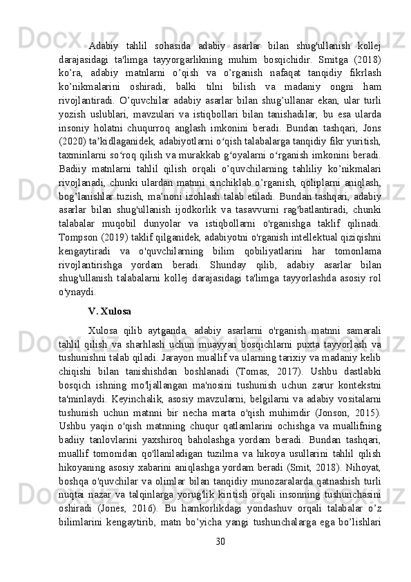 Adabiy   tahlil   sohasida   adabiy   asarlar   bilan   shug'ullanish   kollej
darajasidagi   ta'limga   tayyorgarlikning   muhim   bosqichidir.   Smitga   (2018)
ko’ra,   adabiy   matnlarni   o’qish   va   o’rganish   nafaqat   tanqidiy   fikrlash
ko’nikmalarini   oshiradi,   balki   tilni   bilish   va   madaniy   ongni   ham
rivojlantiradi.   O’quvchilar   adabiy   asarlar   bilan   shug’ullanar   ekan,   ular   turli
yozish   uslublari,   mavzulari   va   istiqbollari   bilan   tanishadilar,   bu   esa   ularda
insoniy   holatni   chuqurroq   anglash   imkonini   beradi.   Bundan   tashqari,   Jons
(2020) ta kidlaganidek, adabiyotlarni o qish talabalarga tanqidiy fikr yuritish,ʼ ʻ
taxminlarni so roq qilish va murakkab g oyalarni o rganish imkonini beradi.	
ʻ ʻ ʻ
Badiiy   matnlarni   tahlil   qilish   orqali   o’quvchilarning   tahliliy   ko’nikmalari
rivojlanadi,   chunki  ulardan   matnni   sinchiklab   o’rganish,  qoliplarni   aniqlash,
bog’lanishlar tuzish, ma’noni izohlash talab etiladi. Bundan tashqari, adabiy
asarlar   bilan   shug'ullanish   ijodkorlik   va   tasavvurni   rag'batlantiradi,   chunki
talabalar   muqobil   dunyolar   va   istiqbollarni   o'rganishga   taklif   qilinadi.
Tompson (2019) taklif qilganidek, adabiyotni o'rganish intellektual qiziqishni
kengaytiradi   va   o'quvchilarning   bilim   qobiliyatlarini   har   tomonlama
rivojlantirishga   yordam   beradi.   Shunday   qilib,   adabiy   asarlar   bilan
shug'ullanish   talabalarni   kollej   darajasidagi   ta'limga   tayyorlashda   asosiy   rol
o'ynaydi.
V. Xulosa
Xulosa   qilib   aytganda,   adabiy   asarlarni   o'rganish   matnni   samarali
tahlil   qilish   va   sharhlash   uchun   muayyan   bosqichlarni   puxta   tayyorlash   va
tushunishni talab qiladi. Jarayon muallif va ularning tarixiy va madaniy kelib
chiqishi   bilan   tanishishdan   boshlanadi   (Tomas,   2017).   Ushbu   dastlabki
bosqich   ishning   mo'ljallangan   ma'nosini   tushunish   uchun   zarur   kontekstni
ta'minlaydi. Keyinchalik, asosiy mavzularni, belgilarni va adabiy vositalarni
tushunish   uchun   matnni   bir   necha   marta   o'qish   muhimdir   (Jonson,   2015).
Ushbu   yaqin   o'qish   matnning   chuqur   qatlamlarini   ochishga   va   muallifning
badiiy   tanlovlarini   yaxshiroq   baholashga   yordam   beradi.   Bundan   tashqari,
muallif   tomonidan   qo'llaniladigan   tuzilma   va   hikoya   usullarini   tahlil   qilish
hikoyaning asosiy xabarini aniqlashga yordam beradi (Smit, 2018). Nihoyat,
boshqa   o'quvchilar   va   olimlar   bilan   tanqidiy   munozaralarda   qatnashish   turli
nuqtai   nazar   va   talqinlarga   yorug'lik   kiritish   orqali   insonning   tushunchasini
oshiradi   (Jones,   2016).   Bu   hamkorlikdagi   yondashuv   orqali   talabalar   o’z
bilimlarini   kengaytirib,   matn   bo’yicha   yangi   tushunchalarga   ega   bo’lishlari
30 