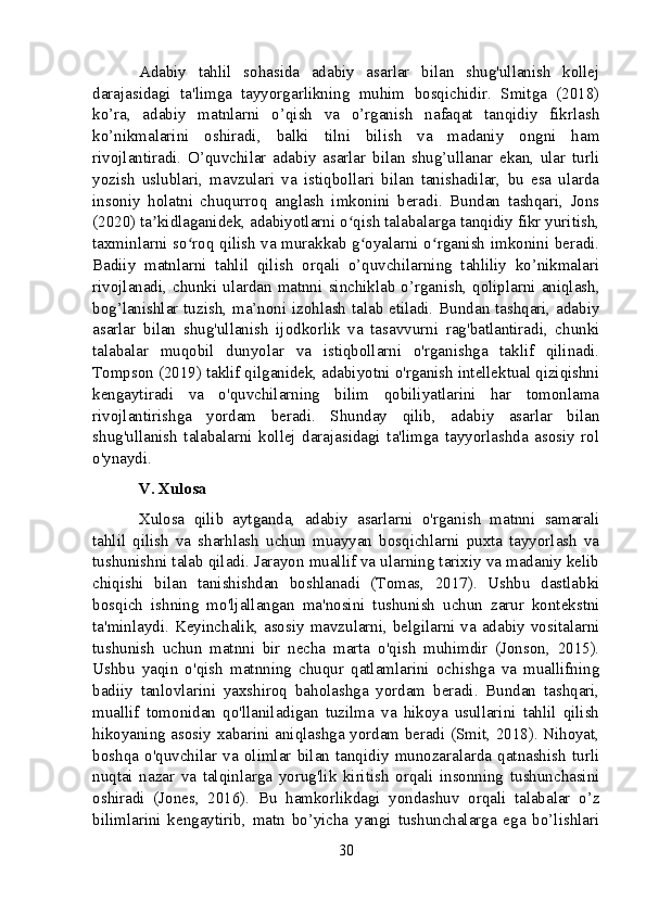 Adabiy   tahlil   sohasida   adabiy   asarlar   bilan   shug'ullanish   kollej
darajasidagi   ta'limga   tayyorgarlikning   muhim   bosqichidir.   Smitga   (2018)
ko’ra,   adabiy   matnlarni   o’qish   va   o’rganish   nafaqat   tanqidiy   fikrlash
ko’nikmalarini   oshiradi,   balki   tilni   bilish   va   madaniy   ongni   ham
rivojlantiradi.   O’quvchilar   adabiy   asarlar   bilan   shug’ullanar   ekan,   ular   turli
yozish   uslublari,   mavzulari   va   istiqbollari   bilan   tanishadilar,   bu   esa   ularda
insoniy   holatni   chuqurroq   anglash   imkonini   beradi.   Bundan   tashqari,   Jons
(2020) ta kidlaganidek, adabiyotlarni o qish talabalarga tanqidiy fikr yuritish,ʼ ʻ
taxminlarni so roq qilish va murakkab g oyalarni o rganish imkonini beradi.	
ʻ ʻ ʻ
Badiiy   matnlarni   tahlil   qilish   orqali   o’quvchilarning   tahliliy   ko’nikmalari
rivojlanadi,   chunki  ulardan   matnni   sinchiklab   o’rganish,  qoliplarni   aniqlash,
bog’lanishlar tuzish, ma’noni izohlash talab etiladi. Bundan tashqari, adabiy
asarlar   bilan   shug'ullanish   ijodkorlik   va   tasavvurni   rag'batlantiradi,   chunki
talabalar   muqobil   dunyolar   va   istiqbollarni   o'rganishga   taklif   qilinadi.
Tompson (2019) taklif qilganidek, adabiyotni o'rganish intellektual qiziqishni
kengaytiradi   va   o'quvchilarning   bilim   qobiliyatlarini   har   tomonlama
rivojlantirishga   yordam   beradi.   Shunday   qilib,   adabiy   asarlar   bilan
shug'ullanish   talabalarni   kollej   darajasidagi   ta'limga   tayyorlashda   asosiy   rol
o'ynaydi.
V. Xulosa
Xulosa   qilib   aytganda,   adabiy   asarlarni   o'rganish   matnni   samarali
tahlil   qilish   va   sharhlash   uchun   muayyan   bosqichlarni   puxta   tayyorlash   va
tushunishni talab qiladi. Jarayon muallif va ularning tarixiy va madaniy kelib
chiqishi   bilan   tanishishdan   boshlanadi   (Tomas,   2017).   Ushbu   dastlabki
bosqich   ishning   mo'ljallangan   ma'nosini   tushunish   uchun   zarur   kontekstni
ta'minlaydi. Keyinchalik, asosiy mavzularni, belgilarni va adabiy vositalarni
tushunish   uchun   matnni   bir   necha   marta   o'qish   muhimdir   (Jonson,   2015).
Ushbu   yaqin   o'qish   matnning   chuqur   qatlamlarini   ochishga   va   muallifning
badiiy   tanlovlarini   yaxshiroq   baholashga   yordam   beradi.   Bundan   tashqari,
muallif   tomonidan   qo'llaniladigan   tuzilma   va   hikoya   usullarini   tahlil   qilish
hikoyaning asosiy xabarini aniqlashga yordam beradi (Smit, 2018). Nihoyat,
boshqa   o'quvchilar   va   olimlar   bilan   tanqidiy   munozaralarda   qatnashish   turli
nuqtai   nazar   va   talqinlarga   yorug'lik   kiritish   orqali   insonning   tushunchasini
oshiradi   (Jones,   2016).   Bu   hamkorlikdagi   yondashuv   orqali   talabalar   o’z
bilimlarini   kengaytirib,   matn   bo’yicha   yangi   tushunchalarga   ega   bo’lishlari
30