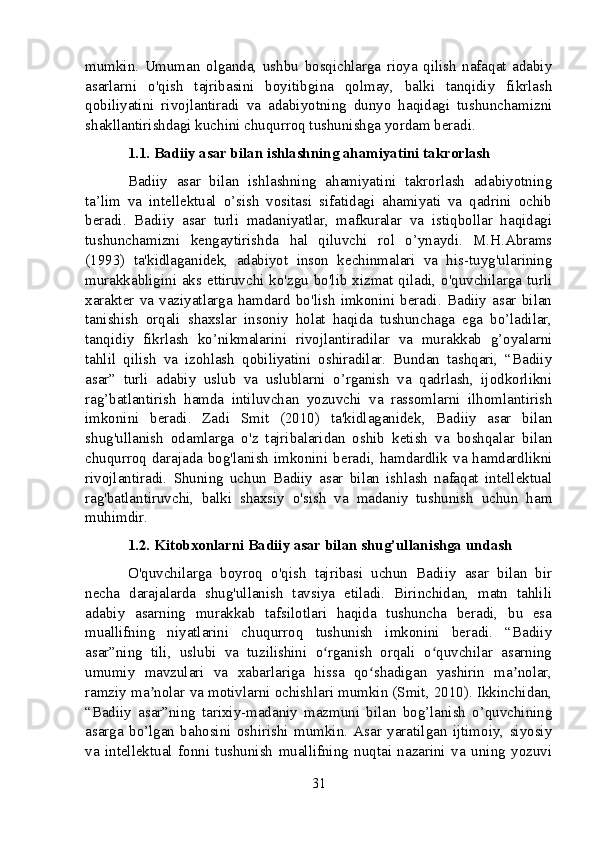 mumkin.   Umuman   olganda,   ushbu   bosqichlarga   rioya   qilish   nafaqat   adabiy
asarlarni   o'qish   tajribasini   boyitibgina   qolmay,   balki   tanqidiy   fikrlash
qobiliyatini   rivojlantiradi   va   adabiyotning   dunyo   haqidagi   tushunchamizni
shakllantirishdagi kuchini chuqurroq tushunishga yordam beradi.
1.1. Badiiy asar bilan ishlashning ahamiyatini takrorlash
Badiiy   asar   bilan   ishlashning   ahamiyatini   takrorlash   adabiyotning
ta’lim   va   intellektual   o’sish   vositasi   sifatidagi   ahamiyati   va   qadrini   ochib
beradi.   Badiiy   asar   turli   madaniyatlar,   mafkuralar   va   istiqbollar   haqidagi
tushunchamizni   kengaytirishda   hal   qiluvchi   rol   o’ynaydi.   M.H.Abrams
(1993)   ta'kidlaganidek,   adabiyot   inson   kechinmalari   va   his-tuyg'ularining
murakkabligini aks ettiruvchi ko'zgu bo'lib xizmat qiladi, o'quvchilarga turli
xarakter   va   vaziyatlarga   hamdard   bo'lish   imkonini   beradi.   Badiiy   asar   bilan
tanishish   orqali   shaxslar   insoniy   holat   haqida   tushunchaga   ega   bo’ladilar,
tanqidiy   fikrlash   ko’nikmalarini   rivojlantiradilar   va   murakkab   g’oyalarni
tahlil   qilish   va   izohlash   qobiliyatini   oshiradilar.   Bundan   tashqari,   “Badiiy
asar”   turli   adabiy   uslub   va   uslublarni   o’rganish   va   qadrlash,   ijodkorlikni
rag’batlantirish   hamda   intiluvchan   yozuvchi   va   rassomlarni   ilhomlantirish
imkonini   beradi.   Zadi   Smit   (2010)   ta'kidlaganidek,   Badiiy   asar   bilan
shug'ullanish   odamlarga   o'z   tajribalaridan   oshib   ketish   va   boshqalar   bilan
chuqurroq darajada bog'lanish imkonini beradi, hamdardlik va hamdardlikni
rivojlantiradi.   Shuning   uchun   Badiiy   asar   bilan   ishlash   nafaqat   intellektual
rag'batlantiruvchi,   balki   shaxsiy   o'sish   va   madaniy   tushunish   uchun   ham
muhimdir.
1.2. Kitobxonlarni Badiiy asar bilan shug’ullanishga undash
O'quvchilarga   boyroq   o'qish   tajribasi   uchun   Badiiy   asar   bilan   bir
necha   darajalarda   shug'ullanish   tavsiya   etiladi.   Birinchidan,   matn   tahlili
adabiy   asarning   murakkab   tafsilotlari   haqida   tushuncha   beradi,   bu   esa
muallifning   niyatlarini   chuqurroq   tushunish   imkonini   beradi.   “Badiiy
asar”ning   tili,   uslubi   va   tuzilishini   o rganish   orqali   o quvchilar   asarningʻ ʻ
umumiy   mavzulari   va   xabarlariga   hissa   qo shadigan   yashirin   ma nolar,	
ʻ ʼ
ramziy ma nolar va motivlarni ochishlari mumkin (Smit, 2010). Ikkinchidan,	
ʼ
“Badiiy   asar”ning   tarixiy-madaniy   mazmuni   bilan   bog’lanish   o’quvchining
asarga   bo’lgan   bahosini   oshirishi   mumkin.   Asar   yaratilgan   ijtimoiy,   siyosiy
va   intellektual   fonni   tushunish   muallifning   nuqtai   nazarini   va   uning   yozuvi
31 