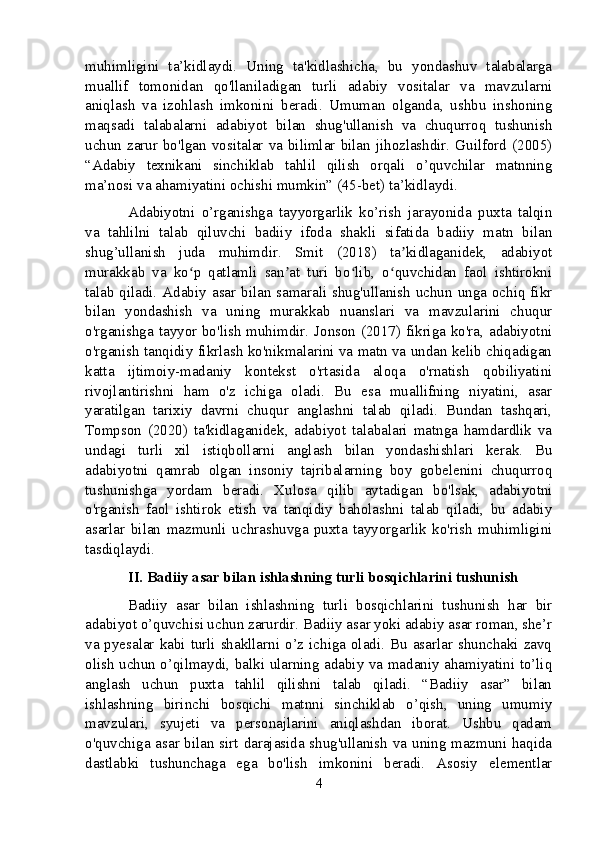 muhimligini   ta’kidlaydi.   Uning   ta'kidlashicha,   bu   yondashuv   talabalarga
muallif   tomonidan   qo'llaniladigan   turli   adabiy   vositalar   va   mavzularni
aniqlash   va   izohlash   imkonini   beradi.   Umuman   olganda,   ushbu   inshoning
maqsadi   talabalarni   adabiyot   bilan   shug'ullanish   va   chuqurroq   tushunish
uchun  zarur bo'lgan vositalar va bilimlar bilan  jihozlashdir.  Guilford  (2005)
“Adabiy   texnikani   sinchiklab   tahlil   qilish   orqali   o’quvchilar   matnning
ma’nosi va ahamiyatini ochishi mumkin” (45-bet) ta’kidlaydi.
Adabiyotni   o’rganishga   tayyorgarlik   ko’rish   jarayonida   puxta   talqin
va   tahlilni   talab   qiluvchi   badiiy   ifoda   shakli   sifatida   badiiy   matn   bilan
shug’ullanish   juda   muhimdir.   Smit   (2018)   ta kidlaganidek,   adabiyotʼ
murakkab   va   ko p   qatlamli   san at   turi   bo lib,   o quvchidan   faol   ishtirokni	
ʻ ʼ ʻ ʻ
talab qiladi. Adabiy asar bilan samarali shug'ullanish  uchun unga ochiq fikr
bilan   yondashish   va   uning   murakkab   nuanslari   va   mavzularini   chuqur
o'rganishga tayyor bo'lish muhimdir. Jonson (2017) fikriga ko'ra, adabiyotni
o'rganish tanqidiy fikrlash ko'nikmalarini va matn va undan kelib chiqadigan
katta   ijtimoiy-madaniy   kontekst   o'rtasida   aloqa   o'rnatish   qobiliyatini
rivojlantirishni   ham   o'z   ichiga   oladi.   Bu   esa   muallifning   niyatini,   asar
yaratilgan   tarixiy   davrni   chuqur   anglashni   talab   qiladi.   Bundan   tashqari,
Tompson   (2020)   ta'kidlaganidek,   adabiyot   talabalari   matnga   hamdardlik   va
undagi   turli   xil   istiqbollarni   anglash   bilan   yondashishlari   kerak.   Bu
adabiyotni   qamrab   olgan   insoniy   tajribalarning   boy   gobelenini   chuqurroq
tushunishga   yordam   beradi.   Xulosa   qilib   aytadigan   bo'lsak,   adabiyotni
o'rganish   faol   ishtirok   etish   va   tanqidiy   baholashni   talab   qiladi,   bu   adabiy
asarlar   bilan   mazmunli   uchrashuvga   puxta   tayyorgarlik   ko'rish   muhimligini
tasdiqlaydi.
II. Badiiy asar bilan ishlashning turli bosqichlarini tushunish
Badiiy   asar   bilan   ishlashning   turli   bosqichlarini   tushunish   har   bir
adabiyot o’quvchisi uchun zarurdir. Badiiy asar yoki adabiy asar roman, she’r
va pyesalar kabi turli shakllarni o’z ichiga oladi. Bu asarlar shunchaki zavq
olish uchun o’qilmaydi, balki ularning adabiy va madaniy ahamiyatini to’liq
anglash   uchun   puxta   tahlil   qilishni   talab   qiladi.   “Badiiy   asar”   bilan
ishlashning   birinchi   bosqichi   matnni   sinchiklab   o’qish,   uning   umumiy
mavzulari,   syujeti   va   personajlarini   aniqlashdan   iborat.   Ushbu   qadam
o'quvchiga asar bilan sirt darajasida shug'ullanish va uning mazmuni haqida
dastlabki   tushunchaga   ega   bo'lish   imkonini   beradi.   Asosiy   elementlar
4 