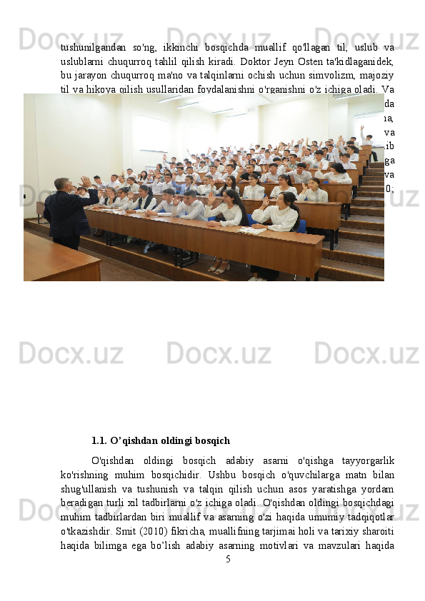 tushunilgandan   so'ng,   ikkinchi   bosqichda   muallif   qo'llagan   til,   uslub   va
uslublarni   chuqurroq   tahlil   qilish   kiradi.   Doktor   Jeyn   Osten   ta'kidlaganidek,
bu jarayon chuqurroq ma'no va talqinlarni ochish uchun simvolizm, majoziy
til va hikoya qilish usullaridan foydalanishni o'rganishni o'z ichiga oladi. Va
nihoyat,  uchinchi  bosqich  o'quvchidan asarni  tarixiy  va  madaniy  kontekstda
joylashtirishni talab qiladi. Adabiyot nazariyotchisi Roland Bartning fikricha,
bu   qadam   asarda   o’z   davrining   ijtimoiy-siyosiy   iqlimi   qanday   aks   etishi   va
unga javob berishini har tomonlama tushunish imkonini beradi. Xulosa qilib
aytadigan   bo'lsak,   o'quvchilar   ushbu   turli   bosqichlarni   tushunish   va   ularga
rioya   qilish   orqali   Badiiy   asarning   mazmunli   talqinini   rivojlantirishlari   va
uning   badiiy   va   intellektual   qiymatini   qadrlashlari   mumkin   (Austen,   2010;
Barthes, 1980).
1.1. O’qishdan oldingi bosqich
O'qishdan   oldingi   bosqich   adabiy   asarni   o'qishga   tayyorgarlik
ko'rishning   muhim   bosqichidir.   Ushbu   bosqich   o'quvchilarga   matn   bilan
shug'ullanish   va   tushunish   va   talqin   qilish   uchun   asos   yaratishga   yordam
beradigan turli xil tadbirlarni o'z ichiga oladi. O'qishdan oldingi bosqichdagi
muhim  tadbirlardan  biri  muallif  va  asarning  o'zi  haqida  umumiy  tadqiqotlar
o'tkazishdir. Smit (2010) fikricha, muallifning tarjimai holi va tarixiy sharoiti
haqida   bilimga   ega   bo’lish   adabiy   asarning   motivlari   va   mavzulari   haqida
5 