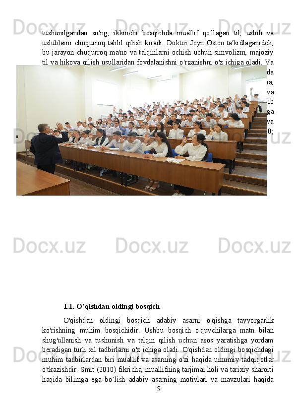 tushunilgandan   so'ng,   ikkinchi   bosqichda   muallif   qo'llagan   til,   uslub   va
uslublarni   chuqurroq   tahlil   qilish   kiradi.   Doktor   Jeyn   Osten   ta'kidlaganidek,
bu jarayon chuqurroq ma'no va talqinlarni ochish uchun simvolizm, majoziy
til va hikoya qilish usullaridan foydalanishni o'rganishni o'z ichiga oladi. Va
nihoyat,  uchinchi  bosqich  o'quvchidan asarni  tarixiy  va  madaniy  kontekstda
joylashtirishni talab qiladi. Adabiyot nazariyotchisi Roland Bartning fikricha,
bu   qadam   asarda   o’z   davrining   ijtimoiy-siyosiy   iqlimi   qanday   aks   etishi   va
unga javob berishini har tomonlama tushunish imkonini beradi. Xulosa qilib
aytadigan   bo'lsak,   o'quvchilar   ushbu   turli   bosqichlarni   tushunish   va   ularga
rioya   qilish   orqali   Badiiy   asarning   mazmunli   talqinini   rivojlantirishlari   va
uning   badiiy   va   intellektual   qiymatini   qadrlashlari   mumkin   (Austen,   2010;
Barthes, 1980).
1.1. O’qishdan oldingi bosqich
O'qishdan   oldingi   bosqich   adabiy   asarni   o'qishga   tayyorgarlik
ko'rishning   muhim   bosqichidir.   Ushbu   bosqich   o'quvchilarga   matn   bilan
shug'ullanish   va   tushunish   va   talqin   qilish   uchun   asos   yaratishga   yordam
beradigan turli xil tadbirlarni o'z ichiga oladi. O'qishdan oldingi bosqichdagi
muhim  tadbirlardan  biri  muallif  va  asarning  o'zi  haqida  umumiy  tadqiqotlar
o'tkazishdir. Smit (2010) fikricha, muallifning tarjimai holi va tarixiy sharoiti
haqida   bilimga   ega   bo’lish   adabiy   asarning   motivlari   va   mavzulari   haqida
5