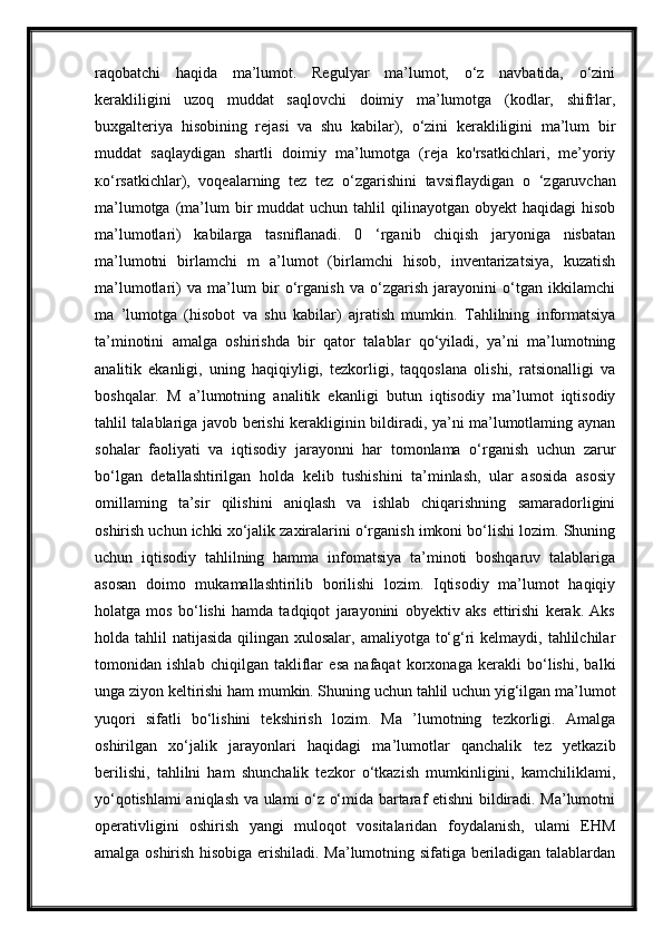 raqobatchi   haqida   ma’lumot.   Regulyar   ma’lumot,   o‘z   navbatida,   o‘zini
kerakliligini   uzoq   muddat   saqlovchi   doimiy   ma’lumotga   (kodlar,   shifrlar,
buxgalteriya   hisobining   rejasi   va   shu   kabilar),   o‘zini   kerakliligini   ma’lum   bir
muddat   saqlaydigan   shartli   doimiy   ma’lumotga   (reja   ko'rsatkichlari,   me’yoriy
ко ‘rsatkichlar),   voqealarning   tez   tez   o‘zgarishini   tavsiflaydigan   о   ‘zgaruvchan
ma’lumotga  (ma’lum  bir  muddat   uchun  tahlil   qilinayotgan obyekt  haqidagi   hisob
ma’lumotlari)   kabilarga   tasniflanadi.   0   ‘rganib   chiqish   jaryoniga   nisbatan
ma’lumotni   birlamchi   m   a’lumot   (birlamchi   hisob,   inventarizatsiya,   kuzatish
ma’lumotlari)   va   ma’lum   bir   o‘rganish   va   o‘zgarish   jarayonini   o‘tgan   ikkilamchi
ma   ’lumotga   (hisobot   va   shu   kabilar)   ajratish   mumkin.   Tahlilning   informatsiya
ta’minotini   amalga   oshirishda   bir   qator   talablar   qo‘yiladi,   ya’ni   ma’lumotning
analitik   ekanligi,   uning   haqiqiyligi,   tezkorligi,   taqqoslana   olishi,   ratsionalligi   va
boshqalar.   M   a’lumotning   analitik   ekanligi   butun   iqtisodiy   ma’lumot   iqtisodiy
tahlil talablariga javob berishi kerakliginin bildiradi, ya’ni ma’lumotlaming aynan
sohalar   faoliyati   va   iqtisodiy   jarayonni   har   tomonlama   o‘rganish   uchun   zarur
bo‘lgan   detallashtirilgan   holda   kelib   tushishini   ta’minlash,   ular   asosida   asosiy
omillaming   ta’sir   qilishini   aniqlash   va   ishlab   chiqarishning   samaradorligini
oshirish uchun ichki xo‘jalik zaxiralarini o‘rganish imkoni bo‘lishi lozim. Shuning
uchun   iqtisodiy   tahlilning   hamma   infomatsiya   ta’minoti   boshqaruv   talablariga
asosan   doimo   mukamallashtirilib   borilishi   lozim.   Iqtisodiy   ma’lumot   haqiqiy
holatga   mos   bo‘lishi   hamda   tadqiqot   jarayonini   obyektiv   aks   ettirishi   kerak.   Aks
holda tahlil  natijasida qilingan xulosalar,  amaliyotga to‘g‘ri  kelmaydi, tahlilchilar
tomonidan   ishlab   chiqilgan   takliflar   esa   nafaqat   korxonaga   kerakli   bo‘lishi,   balki
unga ziyon keltirishi ham mumkin. Shuning uchun tahlil uchun yig‘ilgan ma’lumot
yuqori   sifatli   bo‘lishini   tekshirish   lozim.   Ma   ’lumotning   tezkorligi.   Amalga
oshirilgan   xo‘jalik   jarayonlari   haqidagi   ma’lumotlar   qanchalik   tez   yetkazib
berilishi,   tahlilni   ham   shunchalik   tezkor   o‘tkazish   mumkinligini,   kamchiliklami,
yo‘qotishlami aniqlash va ulami o‘z o‘mida bartaraf etishni bildiradi. Ma’lumotni
operativligini   oshirish   yangi   muloqot   vositalaridan   foydalanish,   ulami   EHM
amalga oshirish hisobiga erishiladi. Ma’lumotning sifatiga beriladigan talablardan 