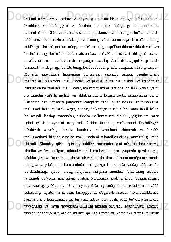 biri uni tadqiqotning predmeti va obyektiga, ma’lum bir muddatga, ko‘rsatkichlami
hisoblash   metodologiyasi   va   boshqa   bir   qator   belgilarga   taqqoslanishini
ta’minlashdir.   Oldindan   ko‘rsatkichlar   taqqoslanishi   ta’minlangan   bo‘lsa,   u   holda
tahlil  ancha kam  mehnat  talab  qiladi. Buning  uchun butun raqamli  ma’lumotning
sifatliligi tekshirilganidan so‘ng, u  ко ‘rib chiqilgan qo‘llanishlami ishlatib ma’lum
bir  ko‘rinishga keltiriladi. Informatsion bazani shakllantirishda  tahlil  qilish uchun
m   a’lumotlami   onsonlashtirish   maqsadga   muvofiq.   Analitik   tadqiqot   ko‘p   holda
bashorat tavsifiga ega bo‘lib, buxgalter hisobotidagi kabi aniqlikni talab qilmaydi.
Xo‘jalik   subyektlari   faoliyatiga   beriladigan   umumiy   bahoni   osonlashtirish
maqsadida   birlamchi   ma’lumotlar   ko‘pincha   o‘rta   va   nisbiy   ко ‘rsatkichlar
darajasida ko‘rsatiladi. Va nihoyat, ma’lumot tizimi ratsional bo‘lishi kerak, ya’ni
ma’lumotni   yig‘ish,   saqlash   va   ishlatish   uchun   ketgan   vaqtni   kamaytirish   lozim.
Bir   tomondan,   iqtisodiy   jarayonini   kompleks   tahlil   qilish   uchun   har   tomonlama
ma’lumot   talab   qilinadi.   Agar,   bunday   imkoniyat   mavjud   bo‘lmasa   tahlil   to‘liq
bo‘lmaydi.   Boshqa   tomondan,   ortiqcha   ma’lumot   uni   qidirish,   yig‘ish   va   qaror
qabul   qilish   jarayonini   uzaytiradi.   Ushbu   talabdan,   ma’lumotni   foydaliligini
tekshirish   zarurligi,   hamda   keraksiz   ma’lumotlami   chiqarish   va   kerakli
ma’lumotlami   kiritish   asosida   ma’lumotlami   takomillashtirish   mumkinligi   kelib
chiqadi.   Shunday   qilib,   iqtisodiy   tahlilni   samaradorligini   ta’minlashda   zaruriy
shartlardan   biri   bo‘lgan,   iqtisodiy   tahlil   ma’lumot   tizimi   yuqorida   qayd   etilgan
talablarga muvofiq shakllanishi va takomillanishi shart. Tahlilni amalga oshirishda
uning uslubiy ta’minoti ham alohida o ‘ringa ega. Korxonada qanday tahlil uslubi
qo‘llanilishiga   qarab,   uning   natijasini   aniqlash   mumkin.   Tahlilning   uslubiy
ta’minoti   bo‘yicha   mas’uliyat   odatda,   korxonada   analitik   ishni   boshqaradigan
mutaxassisga   yuklatiladi.   U   doimiy   ravishda     iqtisodiy   tahlil   metodikasi   ni   tahlil
sohasidagi   tajriba   va   ilm-fan   taraqqiyotini   o‘rganish   asosida   takomillashtirishi
hamda ulami korxonaning har bir segmentida joriy etish, tahlil bo‘yicha kadrlami
tayyorlashi   va   qayta   tayyorlash   ishlarini   amalga   oshiradi.   Mas’uliyatli   shaxsni
tayyor   iqtisodiy-matematik   usullami   qo‘llab   tezkor   va   kompleks   tarzda   hujjatlar 