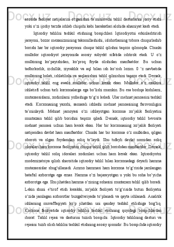 asosida   faoliyat   natijalarini   o'rganishni   ta’minlovchi   tahlil   dasturlarini   joriy  etishi
yoki o‘zi ijodiy tarzda ishlab chiqishi kabi harakatlari alohida ahamiyat kasb etadi.
Iqtisodiy   tahlilni   tashkil   etishning   bosqichlari   Iqtisodiyotni   erkinlashtirish
jarayoni, bozor mexanizmining takomillashishi, islohotlaming tobora chuqurlashib
borishi  har  bir  iqtisodiy jarayonni  chuqur  tahlil  qilishni  taqozo qilmoqda. Chunki
mulkdor   iqtisodiyot   jarayonida   asosiy   subyekt   sifatida   ishtirok   etadi.   U   o‘z
mulkining   ko‘payishidan,   ko‘proq   foyda   olishidan   manfaatdor.   Bu   uchun
tadbirkorlik,   izchillik,   ziyraklik   va   aql   bilan   ish   ko‘rish   lozim.   0   ‘z   navbatida
mulkining holati, ishlatilishi va saqlanishini tahlil qilinishini taqozo etadi. Demak,
iqtisodiy   tahlil   eng   awalo   mulkdor   uchun   kerak   ekan.   Mulkdor   o‘z   mulkini
ishlatisfi uchun turli korxonalarga ega bo‘lishi mumkin. Bu esa boshqa kishilami,
mutaxassislami, xodimlami yollashiga to‘g‘ri keladi. Ular mehnat jamoasini tashkil
etadi.   Korxonaning   yaxshi,   samarali   ishlashi   mehnat   jamoasining   farovonligini
ta’minlaydi.   Mehnat   jamoyasi   o‘zi   ishlayotgan   korxona   xo‘jalik   faoliyatini
muntazain   tahlil   qilib   borishni   taqozo   qiladi.   Demak,   iqtisodiy   tahlil   bevosita
mehnat   jamoasi   uchun   ham   kerak   ekan.   Har   bir   korxonaning   xo‘jalik   faoliyati
natijasidan   davlat   ham   manfaatdor.   Chunki   har   bir   korxona   o‘z   mulkidan,   qilgan
oboroti   va   olgan   foydasidan   soliq   to‘laydi.   Shu   tufayli   davlat   nomidan   soliq
idoralari ham korxona faoliyatini chuqur tahlil qilib borishdan manfaatdor. Demak,
iqtisodiy   tahlil   soliq   idoralari   xodimlari   uchun   ham   kerak   ekan.   Iqtisodiyotni
modemizatsiya   qilish   sharoitida   iqtisodiy   tahlil   bilan   korxonadagi   deyarli   hamma
mutaxassislar   shug‘ullanadi.   Ammo   hammasi   ham   korxona   to‘g‘risida   jamlangan
batafsil   axborotga   ega   emas.   Hamma   o‘zi   bajarayotgan   u   yoki   bu   soha   bo‘yicha
axborotga ega. Shu jihatdan hamma o‘zining sohasini muntazam tahlil qilib boradi.
Lekin   shuni   e’tirof   etish   kerakki,   xo'jalik   faoliyati   to‘g‘risida   butun   faoliyatni
o‘zida   jamlagan   axborotlar   buxgalteriyada   to‘planadi   va   qayta   ishlanadi.   Analitik
ishlaming   muvaffaqiyati   ko‘p   jihatdan   uni   qanday   tashkil   etilishiga   bog‘liq.
Korxona   faoliyatida   iqtisodiy   tahlilni   tashkil   etishning   quyidagi   bosqichlardan
iborat:   Tahlil   rejasi   va   dasturini   tuzish   bosqichi.   Iqtisodiy   tahlilning   dasturi   va
rejasini tuzib olish tahlilni tashkil etishning asosiy qismidir. Bu bosqichda iqtisodiy 