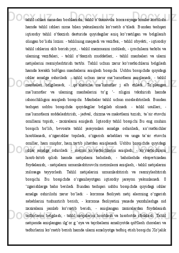 tahlil ishlari nimadan boshlanishi, tahlil o‘tkazuvchi komissiyaga kimlar kiritilishi
hamda   tahlil   ishlari   nima   bilan   yakunlanishi   ko‘rsatib   o‘tiladi.   Bundan   tashqari
iqtisodiy   tahlil   o‘tkazish   dasturida   quyidagilar   aniq   ko‘rsatilgan   va   belgilanib
olingan bo‘lishi lozim: - tahlilning maqsadi va vazifasi; - tahlil obyekti; - iqtisodiy
tahlil ishlarini olib borish joyi; - tahlil mazmunini izohlash; - ijrochilami tarkibi va
ulaming   vazifalari;   -   tahlil   o‘tkazish   muddatlari;   -   tahlil   manbalari   va   ulami
natijalarini   rasmiylashtirish   tartibi.   Tahlil   uchun   zarur   ko‘rsatkichlarni   belgilash
hamda   kerakli   boHgan   manbalarni   aniqlash   bosqichi.   Ushbu   bosqichda   quyidagi
ishlar   amalga   oshiriladi:   -   tahlil   uchun   zarur   ma’lumotlami   aniqlanadi;   -   tahlil
manbalari   belgilanadi;   -   qo‘shimcha   ma’lumotlar   j   alb   etiladi.   To‘plangan
ma’lumotlar   va   ulaming   manbalarini   to‘g   ‘-   riligini   tekshirish   hamda
ishonchliligini   aniqlash   bosqichi.   Manbalar   tahlil   uchun   moslashtiriladi.   Bundan
tashqari   ushbu   bosqichda   quyidagilar   belgilab   olinadi.   -   tahlil   usullari;   -
ma’lumotlami soddalashtirish; - jadval, chizma va maketlami tuzish;  ta’sir etuvchi
omillami   topish;   -   zaxiralami   aniqlash.   Iqtisodiy   tahlil   bosqichi   Bu   eng   muhim
bosqich   bo‘lib,   bevosita   tahlil   jarayonlari   amalga   oshiriladi,   ко ‘rsatkichlar
hisoblanadi,   o‘zgarishlar   topiladi,   o‘zgarish   sabablari   va   unga   ta’sir   etuvchi
omillar,   ham   miqdor,   ham   tartib   jihatdan   aniqlanadi.   Ushbu   bosqichda   quyidagi
ishlar   amalga   oshiriladi:   -   mezon   ko‘rsatkichlarini   aniqlash;   -   ko‘rsatkichlami
hisob-kitob   qilish   hamda   natijalami   baholash;   -   baholashda   ekspertizadan
foydalanish; - natijalami umumlashtiruvchi mezonlami aniqlash; - tahlil natijalarini
xulosaga   tayyorlash.   Tahlil   natijalarini   umumlashtirish   va   rasmiylashtirish
bosqichi.   Bu   bosqichda   o‘rganilayotgan   iqtisodiy   jarayon   yakunlanadi.   0
‘zgarishlarga   baho   beriladi.   Bundan   tashqari   ushbu   bosqichda   quyidagi   ishlar
amalga   oshirilishi   zarur   bo‘ladi:   -   korxona   faoliyati   natij   alarming   o‘zgarish
sabablarini   tushuntirib   berish;   -   korxona   faoliyatini   yanada   yaxshilashga   oid
zaxiralami   jamlab   ko‘rsatib   berish;   -   aniqlangan   zaxiralardan   foydalanish
tadbirlarini   belgilash;   -   tahlil   natijalarini   hisoblash   va   hisobotda   ifodalash.   Tahlil
natijasida aniqlangan ilg‘or g ‘oya va tajribalarni amaliyotda qoHlash choralari va
tadbirlarini ko‘rsatib berish hamda ulami amaliyotga tadbiq etish bosqichi Xo‘jalik 