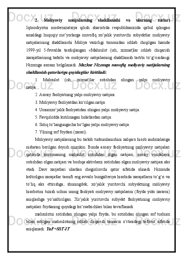 2.   Moliyaviy   natijalarning   shakllanishi   va   ularning   turlari
Iqtisodiyotni   modernizatsiya   qilish   sharoitida   respublikamizda   qabul   qilingan
amaldagi   huquqiy   me’yorlarga   muvofiq   xo‘jalik   yurituvchi   subyektlar   moliyaviy
natijalarining   shakllanishi   Moliya   vazirligi   tomonidan   ishlab   chiqilgan   hamda
1999-yil   5-fevralda   tasdiqlangan   «Mahsulot   (ish,   xizmat)lar   ishlab   chiqarish
xarajatlarining   tarkibi   va   moliyaviy   natijalarning   shakllanish   tartibi   to‘g‘risida»gi
Nizomga   asosan   belgilanadi.   Mazkur   Nizomga   muvofiq   moliyaviy   natijalarning
shakllanish qatorlariga quyidagilar kiritiladi:
1.   Mahsulot   (ish,   xizmat)lar   sotishdan   olingan   yalpi   moliyaviy
natija.
2. Asosiy faoliyatning yalpi moliyaviy natijasi.
3. Moliyaviy faoliyatdan ko‘rilgan natija.
4. Umumxo‘jalik faoliyatidan olingan yalpi moliyaviy natija.
5. Favqulodda kutilmagan holatlardan natija.
6. Soliq to‘langungacha bo‘lgan yalpi moliyaviy natija.
7. Yilning sof foydasi (zarari).
Moliyaviy natijalarning bu tarkib turkumlanishini xalqaro hisob andozalariga
nisbatan   berilgan   deyish   mumkin.   Bunda   asosiy   faoliyatning   moliyaviy   natijalari
qatorida   korxonaning   mahsulot   sotishdan   olgan   natijasi,   asosiy   vositalarni
sotishdan olgan natijasi va boshqa aktivlarni sotishdan olgan moliyaviy natijasi aks
etadi.   Davr   xarjatlari   ulardan   chegiriluvchi   qator   sifatida   olinadi.   Nizomda
keltirilgan xarajatlar tasnifi eng avvalo buxgalteriya hisobida xarajatlarni to‘g‘ri va
to‘liq   aks   ettirishga,   shuningdek,   xo‘jalik   yurituvchi   subyektning   moliyaviy
hisobotini tuzish uchun uning faoliyati  moliyaviy natijalarini (foyda yoki zararni)
aniqlashga   yo‘naltirilgan.   Xo‘jalik   yurituvchi   subyekt   faoliyatining   moliyaviy
natijalari foydaning quyidagi ko‘rsatkichlari bilan tavsiflanadi:  
mahsulotni   sotishdan   olingan   yalpi   foyda,   bu   sotishdan   olingan   sof   tushum
bilan   sotilgan   mahsulotning   ishlab   chiqarish   tannarxi   o‘rtasidagi   tafovut   sifatida
aniqlanadi:   YaF=SST-IT 