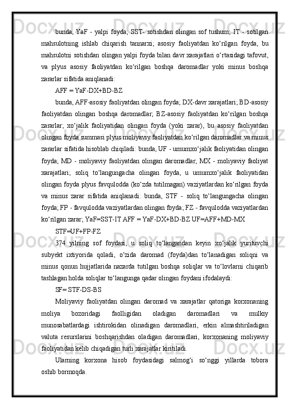 bunda,   YaF   -   yalpi   foyda;   SST-   sotishdan   olingan   sof   tushum;   IT   -   sotilgan
mahsulotning   ishlab   chiqarish   tannarxi;   asosiy   faoliyatdan   ko‘rilgan   foyda,   bu
mahsulotni sotishdan olingan yalpi foyda bilan davr xarajatlari o‘rtasidagi tafovut,
va   plyus   asosiy   faoliyatdan   ko‘rilgan   boshqa   daromadlar   yoki   minus   boshqa
zararlar sifatida aniqlanadi:
AFF = YaF-DX+BD-BZ
bunda, AFF-asosiy faoliyatdan olingan foyda; DX-davr xarajatlari; BD-asosiy
faoliyatdan   olingan   boshqa   daromadlar;   BZ-asosiy   faoliyatdan   ko‘rilgan   boshqa
zararlar;   xo‘jalik   faoliyatidan   olingan   foyda   (yoki   zarar),   bu   asosiy   faoliyatdan
olingan foyda summasi plyus moliyaviy faoliyatdan ko‘rilgan daromadlar va minus
zararlar sifatida hisoblab chiqiladi: bunda, UF - umumxo‘jalik faoliyatidan olingan
foyda;  MD - moliyaviy faoliyatdan olingan daromadlar; MX - moliyaviy faoliyat
xarajatlari;   soliq   to‘langungacha   olingan   foyda,   u   umumxo‘jalik   faoliyatidan
olingan foyda plyus favqulodda (ko‘zda tutilmagan) vaziyatlardan ko‘rilgan foyda
va   minus   zarar   sifatida   aniqlanadi:   bunda,   STF   -   soliq   to‘langungacha   olingan
foyda; FP - favqulodda vaziyatlardan olingan foyda; FZ - favqulodda vaziyatlardan
ko‘rilgan zarar; YaF=SST-IT AFF = YaF-DX+BD-BZ UF=AFF+MD-MX 
STF=UF+FP-FZ
374   yilning   sof   foydasi,   u   soliq   to‘langandan   keyin   xo‘jalik   yurituvchi
subyekt   ixtiyorida   qoladi,   o‘zida   daromad   (foyda)dan   to‘lanadigan   soliqni   va
minus   qonun   hujjatlarida   nazarda   tutilgan   boshqa   soliqlar   va   to‘lovlarni   chiqarib
tashlagan holda soliqlar to‘langunga qadar olingan foydani ifodalaydi:
SF= STF-DS-BS
Moliyaviy   faoliyatdan   olingan   daromad   va   xarajatlar   qatoriga   korxonaning
moliya   bozoridagi   faolligidan   oladigan   daromadlari   va   mulkiy
munosabatlardagi   ishtirokidan   olinadigan   daromadlari,   erkin   almashtiriladigan
valuta   resurslarini   boshqarishdan   oladigan   daromadlari,   korxonaning   moliyaviy
faoliyatidan kelib chiqadigan turli xarajatlar kiritiladi.
Ularning   korxona   hisob   foydasidagi   salmog‘i   so‘nggi   yillarda   tobora
oshib bormoqda. 