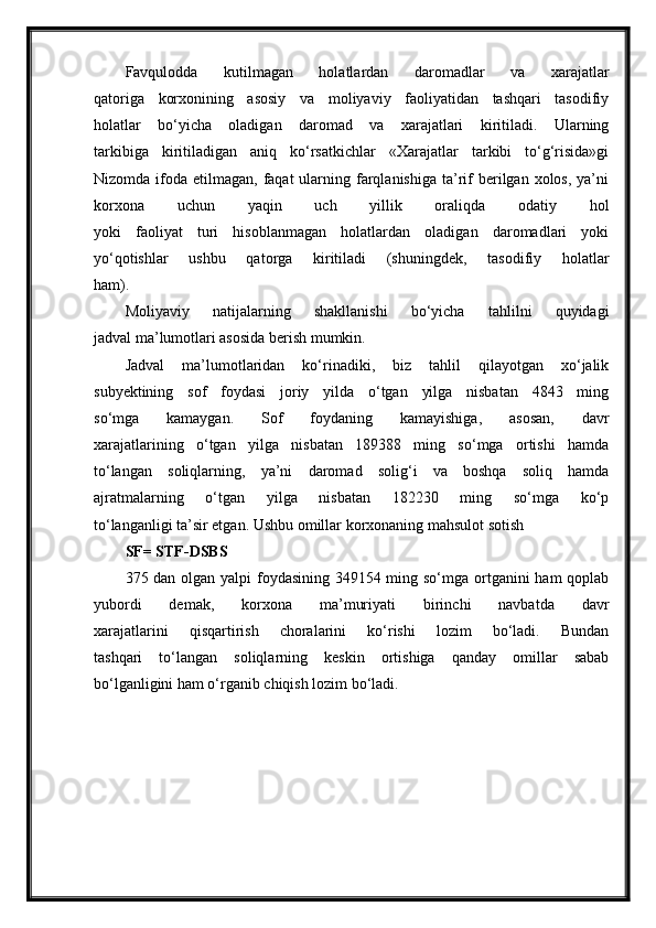 Favqulodda   kutilmagan   holatlardan   daromadlar   va   xarajatlar
qatoriga   korxonining   asosiy   va   moliyaviy   faoliyatidan   tashqari   tasodifiy
holatlar   bo‘yicha   oladigan   daromad   va   xarajatlari   kiritiladi.   Ularning
tarkibiga   kiritiladigan   aniq   ko‘rsatkichlar   «Xarajatlar   tarkibi   to‘g‘risida»gi
Nizomda  ifoda  etilmagan, faqat   ularning  farqlanishiga  ta’rif  berilgan  xolos,  ya’ni
korxona   uchun   yaqin   uch   yillik   oraliqda   odatiy   hol
yoki   faoliyat   turi   hisoblanmagan   holatlardan   oladigan   daromadlari   yoki
yo‘qotishlar   ushbu   qatorga   kiritiladi   (shuningdek,   tasodifiy   holatlar
ham).
Moliyaviy   natijalarning   shakllanishi   bo‘yicha   tahlilni   quyidagi
jadval ma’lumotlari asosida berish mumkin.
Jadval   ma’lumotlaridan   ko‘rinadiki,   biz   tahlil   qilayotgan   xo‘jalik
subyektining   sof   foydasi   joriy   yilda   o‘tgan   yilga   nisbatan   4843   ming
so‘mga   kamaygan.   Sof   foydaning   kamayishiga,   asosan,   davr
xarajatlarining   o‘tgan   yilga   nisbatan   189388   ming   so‘mga   ortishi   hamda
to‘langan   soliqlarning,   ya’ni   daromad   solig‘i   va   boshqa   soliq   hamda
ajratmalarning   o‘tgan   yilga   nisbatan   182230   ming   so‘mga   ko‘p
to‘langanligi ta’sir etgan. Ushbu omillar korxonaning mahsulot sotish
SF= STF-DSBS
375 dan olgan yalpi  foydasining 349154 ming so‘mga ortganini ham qoplab
yubordi   demak,   korxona   ma’muriyati   birinchi   navbatda   davr
xarajatlarini   qisqartirish   choralarini   ko‘rishi   lozim   bo‘ladi.   Bundan
tashqari   to‘langan   soliqlarning   keskin   ortishiga   qanday   omillar   sabab
bo‘lganligini ham o‘rganib chiqish lozim bo‘ladi. 