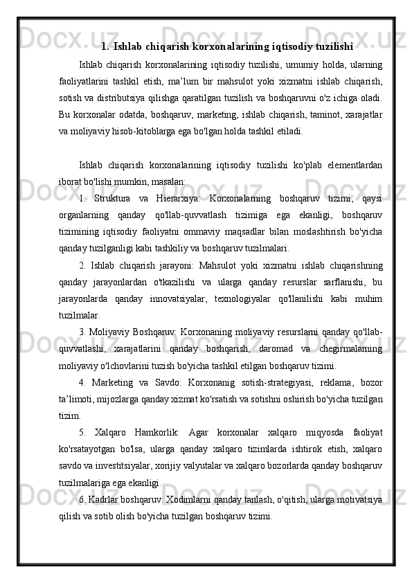 1. Ishlab chiqarish korxonalarining iqtisodiy tuzilishi
Ishlab   chiqarish   korxonalarining   iqtisodiy   tuzilishi,   umumiy   holda,   ularning
faoliyatlarini   tashkil   etish,   ma’lum   bir   mahsulot   yoki   xizmatni   ishlab   chiqarish,
sotish va distributsiya qilishga qaratilgan tuzilish va boshqaruvni o'z ichiga oladi.
Bu   korxonalar   odatda,  boshqaruv,   marketing,  ishlab   chiqarish,   taminot,  xarajatlar
va moliyaviy hisob-kitoblarga ega bo'lgan holda tashkil etiladi.
Ishlab   chiqarish   korxonalarining   iqtisodiy   tuzilishi   ko'plab   elementlardan
iborat bo'lishi mumkin, masalan:
1.   Struktura   va   Hierarxiya:   Korxonalarning   boshqaruv   tizimi,   qaysi
organlarning   qanday   qo'llab-quvvatlash   tizimiga   ega   ekanligi,   boshqaruv
tizimining   iqtisodiy   faoliyatni   ommaviy   maqsadlar   bilan   moslashtirish   bo'yicha
qanday tuzilganligi kabi tashkiliy va boshqaruv tuzilmalari.
2.   Ishlab   chiqarish   jarayoni:   Mahsulot   yoki   xizmatni   ishlab   chiqarishning
qanday   jarayonlardan   o'tkazilishi   va   ularga   qanday   resurslar   sarflanishi,   bu
jarayonlarda   qanday   innovatsiyalar,   texnologiyalar   qo'llanilishi   kabi   muhim
tuzilmalar.
3. Moliyaviy Boshqaruv:  Korxonaning moliyaviy resurslarni  qanday qo'llab-
quvvatlashi,   xarajatlarini   qanday   boshqarish,   daromad   va   chegirmalarning
moliyaviy o'lchovlarini tuzish bo'yicha tashkil etilgan boshqaruv tizimi.
4.   Marketing   va   Savdo:   Korxonanig   sotish-strategiyasi,   reklama,   bozor
ta’limoti, mijozlarga qanday xizmat ko'rsatish va sotishni oshirish bo'yicha tuzilgan
tizim.
5.   Xalqaro   Hamkorlik:   Agar   korxonalar   xalqaro   miqyosda   faoliyat
ko'rsatayotgan   bo'lsa,   ularga   qanday   xalqaro   tizimlarda   ishtirok   etish,   xalqaro
savdo va investitsiyalar, xorijiy valyutalar va xalqaro bozorlarda qanday boshqaruv
tuzilmalariga ega ekanligi.
6. Kadrlar boshqaruv: Xodimlarni qanday tanlash, o'qitish, ularga motivatsiya
qilish va sotib olish bo'yicha tuzilgan boshqaruv tizimi. 