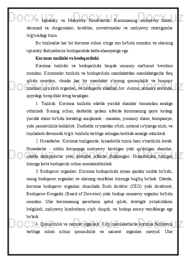 7.   Iqtisodiy   va   Maliyotiy   Hisob-kitob:   Korxonaning   moliyaviy   holati,
daromad   va   chegirmalari,   kreditlar,   investitsiyalar   va   moliyaviy   strategiyalar
to'g'risidagi tizim.
Bu tuzilmalar  har bir korxona uchun o'ziga xos bo'lishi  mumkin va ularning
iqtisodiy faoliyatlarini boshqarishda katta ahamiyatga ega.
Korxona tuzilishi va boshqarilishi
Korxona   tuzilishi   va   boshqarilishi   haqida   umumiy   ma'lumot   berishim
mumkin.   Korxonalar   tuzilishi   va   boshqarilishi   mamlakatdan   mamlakatgacha   farq
qilishi   mumkin,   chunki   har   bir   mamlakat   o'zining   qonunchilik   va   huquqiy
tizimlari, ijro etish organlari, va boshqaruv shakllari bor. Ammo, umumiy ravishda,
quyidagi bosqichlar keng tarqalgan:
1.   Tuzilish:   Korxona   tuzilishi   odatda   yuridik   shaxslar   tomonidan   amalga
oshiriladi.   Buning   uchun,   dastlabki   qadam   sifatida   korxonaning   qaysi   turdagi
yuridik shaxs  bo'lishi  kerakligi  aniqlanadi  - masalan,  jismoniy shaxs,  kompaniya,
yoki jamoatchilik tashkiloti. Dastlabki ro'yxatdan o'tish, notarial ro'yxatga olish, va
loyihalash davomida to'g'ri tuzilishi tartibga solingan tartibda amalga oshiriladi.
2. Hissadarlar: Korxona tuzilganida, hissadorlik tizimi ham o'rnatilishi kerak.
Hissadarlar   -   ushbu   korxonaga   moliyaviy   kiritilgan   yoki   qo'shilgan   shaxslar,
odatda   aktsiyadorlar   yoki   sheriklar   sifatida   ifodalangan.   Hissadorlikni   tuzilgan
tizimga ko'ra boshqarish uchun ommalashtiriladi.
3. Boshqaruv organlari: Korxona boshqarilishi aynan qanday usulda bo'lishi,
uning  boshqaruv  organlari  va  ularning  vazifalari   tizimiga   bog'liq  bo'ladi.  Odatda,
korxona   boshqaruv   organlari   shunchaki   Bosh   direktor   (CEO)   yoki   direktorat,
Boshqaruv Kengashi  (Board of Directors) yoki boshqa ommaviy organlar bo'lishi
mumkin.   Ular   korxonaning   qarorlarini   qabul   qilish,   strategik   yo'nalishlarni
belgilash,   moliyaviy   hisobotlarni   o'qib   chiqish,   va   boshqa   asosiy   vazifalarga   ega
bo'ladi.
4. Qonunchilik va nazorat organlari: Ko'p mamlakatlarda korxona faoliyatini
tartibga   solish   uchun   qonunchilik   va   nazorat   organlari   mavjud.   Ular 