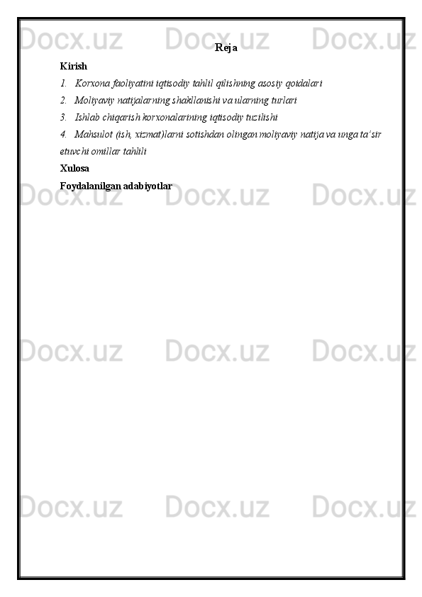 Reja
Kirish
1. Korxona faoliyatini iqtisodiy tahlil qilishning asosiy qoidalari
2. Moliyaviy natijalarning shakllanishi va ularning turlari
3. Ishlab chiqarish korxonalarining iqtisodiy tuzilishi
4. Mahsulot (ish, xizmat)larni sotishdan olingan moliyaviy natija va unga ta’sir 
etuvchi omillar tahlili
Xulosa
Foydalanilgan adabiyotlar 