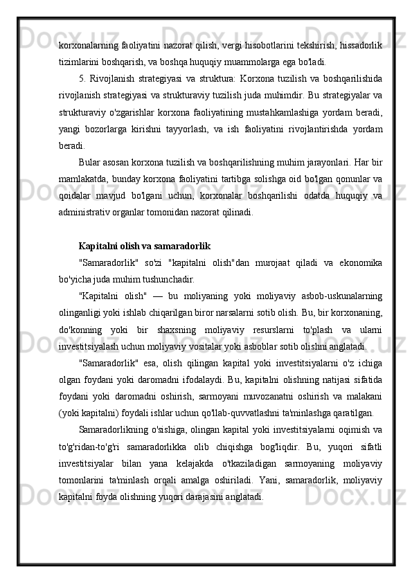 korxonalarning faoliyatini nazorat qilish, vergi hisobotlarini tekshirish, hissadorlik
tizimlarini boshqarish, va boshqa huquqiy muammolarga ega bo'ladi.
5.   Rivojlanish   strategiyasi   va   struktura:   Korxona   tuzilish   va   boshqarilishida
rivojlanish strategiyasi va strukturaviy tuzilish juda muhimdir. Bu strategiyalar va
strukturaviy   o'zgarishlar   korxona   faoliyatining   mustahkamlashiga   yordam   beradi,
yangi   bozorlarga   kirishni   tayyorlash,   va   ish   faoliyatini   rivojlantirishda   yordam
beradi.
Bular asosan korxona tuzilish va boshqarilishning muhim jarayonlari. Har bir
mamlakatda, bunday korxona faoliyatini tartibga solishga oid bo'lgan qonunlar va
qoidalar   mavjud   bo'lgani   uchun,   korxonalar   boshqarilishi   odatda   huquqiy   va
administrativ organlar tomonidan nazorat qilinadi.
Kapitalni olish va samaradorlik
"Samaradorlik"   so'zi   "kapitalni   olish"dan   murojaat   qiladi   va   ekonomika
bo'yicha juda muhim tushunchadir. 
"Kapitalni   olish"   —   bu   moliyaning   yoki   moliyaviy   asbob-uskunalarning
olinganligi yoki ishlab chiqarilgan biror narsalarni sotib olish. Bu, bir korxonaning,
do'konning   yoki   bir   shaxsning   moliyaviy   resurslarni   to'plash   va   ularni
investitsiyalash uchun moliyaviy vositalar yoki asboblar sotib olishni anglatadi.
"Samaradorlik"   esa,   olish   qilingan   kapital   yoki   investitsiyalarni   o'z   ichiga
olgan   foydani   yoki   daromadni   ifodalaydi.   Bu,   kapitalni   olishning   natijasi   sifatida
foydani   yoki   daromadni   oshirish,   sarmoyani   muvozanatni   oshirish   va   malakani
(yoki kapitalni) foydali ishlar uchun qo'llab-quvvatlashni ta'minlashga qaratilgan.
Samaradorlikning o'sishiga,  olingan kapital  yoki  investitsiyalarni  oqimish  va
to'g'ridan-to'g'ri   samaradorlikka   olib   chiqishga   bog'liqdir.   Bu,   yuqori   sifatli
investitsiyalar   bilan   yana   kelajakda   o'tkaziladigan   sarmoyaning   moliyaviy
tomonlarini   ta'minlash   orqali   amalga   oshiriladi.   Yani,   samaradorlik,   moliyaviy
kapitalni foyda olishning yuqori darajasini anglatadi. 