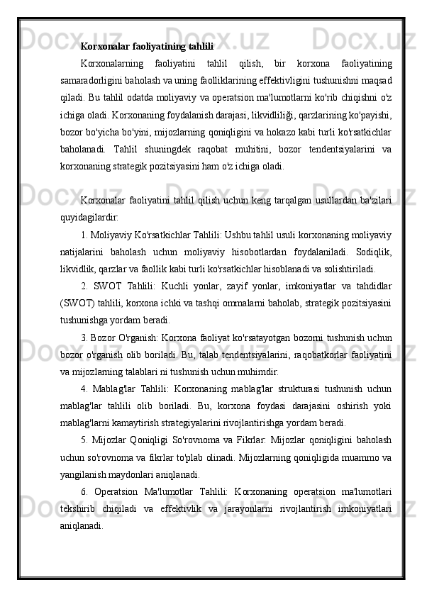 Korxonalar faoliyatining tahlili
Korxonalarning   faoliyatini   tahlil   qilish,   bir   korxona   faoliyatining
samaradorligini baholash va uning faolliklarining effektivligini tushunishni maqsad
qiladi. Bu tahlil odatda moliyaviy va operatsion ma'lumotlarni ko'rib chiqishni o'z
ichiga oladi. Korxonaning foydalanish darajasi, likvidliliği, qarzlarining ko'payishi,
bozor bo'yicha bo'yini, mijozlarning qoniqligini va hokazo kabi turli ko'rsatkichlar
baholanadi.   Tahlil   shuningdek   raqobat   muhitini,   bozor   tendentsiyalarini   va
korxonaning strategik pozitsiyasini ham o'z ichiga oladi.
Korxonalar   faoliyatini   tahlil   qilish   uchun   keng   tarqalgan   usullardan   ba'zilari
quyidagilardir:
1. Moliyaviy Ko'rsatkichlar Tahlili: Ushbu tahlil usuli korxonaning moliyaviy
natijalarini   baholash   uchun   moliyaviy   hisobotlardan   foydalaniladi.   Sodiqlik,
likvidlik, qarzlar va faollik kabi turli ko'rsatkichlar hisoblanadi va solishtiriladi.
2.   SWOT   Tahlili:   Kuchli   yonlar,   zayif   yonlar,   imkoniyatlar   va   tahdidlar
(SWOT) tahlili, korxona ichki va tashqi ommalarni baholab, strategik pozitsiyasini
tushunishga yordam beradi.
3. Bozor O'rganish: Korxona faoliyat ko'rsatayotgan bozorni tushunish uchun
bozor  o'rganish  olib boriladi. Bu,  talab  tendentsiyalarini,  raqobatkorlar  faoliyatini
va mijozlarning talablari ni tushunish uchun muhimdir.
4.   Mablag'lar   Tahlili:   Korxonaning   mablag'lar   strukturasi   tushunish   uchun
mablag'lar   tahlili   olib   boriladi.   Bu,   korxona   foydasi   darajasini   oshirish   yoki
mablag'larni kamaytirish strategiyalarini rivojlantirishga yordam beradi.
5.   Mijozlar   Qoniqligi   So'rovnoma   va   Fikrlar:   Mijozlar   qoniqligini   baholash
uchun so'rovnoma va fikrlar to'plab olinadi. Mijozlarning qoniqligida muammo va
yangilanish maydonlari aniqlanadi.
6.   Operatsion   Ma'lumotlar   Tahlili:   Korxonaning   operatsion   ma'lumotlari
tekshirib   chiqiladi   va   effektivlik   va   jarayonlarni   rivojlantirish   imkoniyatlari
aniqlanadi. 