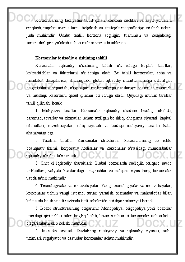 Korxonalarning   faoliyatini   tahlil   qilish,   korxona   kuchlari   va   zayif   yonlarini
aniqlash,   raqobat   avantajlarini   belgilash   va   strategik   maqsadlariga   erishish   uchun
juda   muhimdir.   Ushbu   tahlil,   korxona   sog'ligini   tushunish   va   kelajakdagi
samaradorligini yo'nlash uchun muhim vosita hisoblanadi.
Korxonalar iqtisodiy o'sishining tahlili
Korxonalar   iqtisodiy   o'sishining   tahlili   o'z   ichiga   ko'plab   taraflar,
ko'rsatkichlar   va   faktorlarni   o'z   ichiga   oladi.   Bu   tahlil   korxonalar,   soha   va
mamlakat   darajalarida,   shuningdek,   global   iqtisodiy   muhitda   amalga   oshirilgan
o'zgarishlarni   o'rganish,   o'rganilgan   ma'lumotlarga   asoslangan   xulosalar   chiqarish
va   mustaqil   karorlarni   qabul   qilishni   o'z   ichiga   oladi.   Quyidagi   muhim   taraflar
tahlil qilinishi kerak:
1.   Moliyaviy   taraflar:   Korxonalar   iqtisodiy   o'sishini   hisobga   olishda,
daromad, tovarlar va xizmatlar uchun tuzilgan bo'shliq, chegirma siyosati, kapital
islohotlari,   investitsiyalar,   soliq   siyosati   va   boshqa   moliyaviy   taraflar   katta
ahamiyatga ega.
2.   Tuzilma   taraflar:   Korxonalar   strukturasi,   korxonalarning   o'z   ichki
boshqaruv   tizimi,   korporativ   hodisalar   va   korxonalar   o'rtasidagi   munosabatlar
iqtisodiy o'sishni ta'sir qiladi.
3.   Chet   el   iqtisodiy   sharoitlari:   Global   bozorlarda   sodiqlik,   xalqaro   savdo
tartibotlari,   valyuta   kurslaridagi   o'zgarishlar   va   xalqaro   siyosatning   korxonalar
ustida ta'siri muhimdir.
4.   Texnologiyalar   va   innovatsiyalar:   Yangi   texnologiyalar   va   innovatsiyalar,
korxonalar   uchun   yangi   iste'mol   turlari   yaratish,   xizmatlar   va   mahsulotlar   bilan
kelajakda bo'sh vaqtli ravishda turli sohalarida o'sishga imkoniyat beradi.
5.   Bozor   strukturasining   o'zgarishi:   Monopoliya,   oligopoliya   yoki   bozorlar
orasidagi  qiziqishlar  bilan bog'liq bo'lib, bozor  strukturasi  korxonalar uchun katta
o'zgarishlarni olib kelishi mumkin.
6.   Iqtisodiy   siyosat:   Davlatning   moliyaviy   va   iqtisodiy   siyosati,   soliq
tizimlari, regulyator va dasturlar korxonalar uchun muhimdir. 