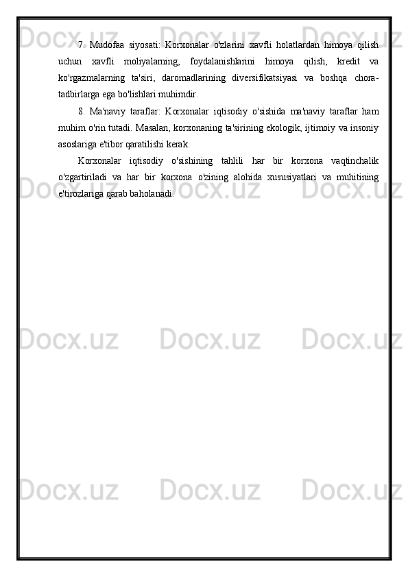 7.   Mudofaa   siyosati:   Korxonalar   o'zlarini   xavfli   holatlardan   himoya   qilish
uchun   xavfli   moliyalarning,   foydalanishlarini   himoya   qilish,   kredit   va
ko'rgazmalarning   ta'siri,   daromadlarining   diversifikatsiyasi   va   boshqa   chora-
tadbirlarga ega bo'lishlari muhimdir.
8.   Ma'naviy   taraflar:   Korxonalar   iqtisodiy   o'sishida   ma'naviy   taraflar   ham
muhim o'rin tutadi. Masalan, korxonaning ta'sirining ekologik, ijtimoiy va insoniy
asoslariga e'tibor qaratilishi kerak.
Korxonalar   iqtisodiy   o'sishining   tahlili   har   bir   korxona   vaqtinchalik
o'zgartiriladi   va   har   bir   korxona   o'zining   alohida   xususiyatlari   va   muhitining
e'tirozlariga qarab baholanadi. 