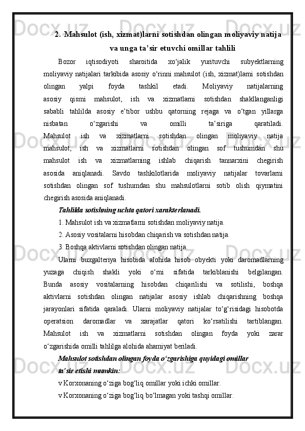 2. Mahsulot (ish, xizmat)larni sotishdan olingan moliyaviy natija
va unga ta’sir etuvchi omillar tahlili
Bozor   iqtisodiyoti   sharoitida   xo‘jalik   yurituvchi   subyektlarning
moliyaviy   natijalari   tarkibida   asosiy   o‘rinni   mahsulot   (ish,   xizmat)larni   sotishdan
olingan   yalpi   foyda   tashkil   etadi.   Moliyaviy   natijalarning
asosiy   qismi   mahsulot,   ish   va   xizmatlarni   sotishdan   shakllanganligi
sababli   tahlilda   asosiy   e’tibor   ushbu   qatorning   rejaga   va   o‘tgan   yillarga
nisbatan   o‘zgarishi   va   omilli   ta’siriga   qaratiladi.
Mahsulot   ish   va   xizmatlarni   sotishdan   olingan   moliyaviy   natija
mahsulot,   ish   va   xizmatlarni   sotishdan   olingan   sof   tushumdan   shu
mahsulot   ish   va   xizmatlarning   ishlab   chiqarish   tannarxini   chegirish
asosida   aniqlanadi.   Savdo   tashkilotlarida   moliyaviy   natijalar   tovarlarni
sotishdan   olingan   sof   tushumdan   shu   mahsulotlarni   sotib   olish   qiymatini
chegirish asosida aniqlanadi.
Tahlilda sotishning uchta qatori xarakterlanadi.
1. Mahsulot ish va xizmatlarni sotishdan moliyaviy natija.
2. Asosiy vositalarni hisobdan chiqarish va sotishdan natija.
3. Boshqa aktivlarni sotishdan olingan natija.
Ularni   buxgalteriya   hisobida   alohida   hisob   obyekti   yoki   daromadlarning
yuzaga   chiqish   shakli   yoki   o‘rni   sifatida   tarkiblanishi   belgilangan.
Bunda   asosiy   vositalarning   hisobdan   chiqarilishi   va   sotilishi,   boshqa
aktivlarni   sotishdan   olingan   natijalar   asosiy   ishlab   chiqarishning   boshqa
jarayonlari   sifatida   qaraladi.   Ularni   moliyaviy   natijalar   to‘g‘risidagi   hisobotda
operatsion   daromadlar   va   xarajatlar   qatori   ko‘rsatilishi   tartiblangan.
Mahsulot   ish   va   xizmatlarni   sotishdan   olingan   foyda   yoki   zarar
o‘zgarishida omilli tahlilga alohida ahamiyat beriladi.
Mahsulot sotishdan olingan foyda o‘zgarishiga quyidagi omillar
ta’sir etishi mumkin:
v Korxonaning o‘ziga bog‘liq omillar yoki ichki omillar.
v Korxonaning o‘ziga bog‘liq bo‘lmagan yoki tashqi omillar. 