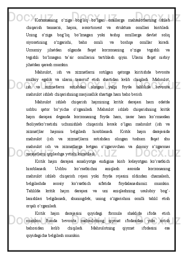 Korxonaning   o‘ziga   bog‘liq   bo‘lgan   omillarga   mahsulotlarning   ishlab
chiqarish   tannarxi,   hajmi,   assortiment   va   struktura   omillari   kiritiladi.
Uning   o‘ziga   bog‘liq   bo‘lmagan   yoki   tashqi   omillarga   davlat   soliq
siyosatining   o‘zgarishi,   baho   omili   va   boshqa   omillar   kiradi.
Umumiy   jihatdan   olganda   faqat   korxonaning   o‘ziga   tegishli   va
tegishli   bo‘lmagan   ta’sir   omillarini   tartiblash   qiyin.   Ularni   faqat   nisbiy
jihatdan qarash mumkin.
Mahsulot,   ish   va   xizmatlarni   sotilgan   qatorga   kiritishda   bevosita
mulkiy   egalik   va   ularni   tasarruf   etish   shartidan   kelib   chiqiladi.   Mahsulot,
ish   va   xizmatlarni   sotishdan   olingan   yalpi   foyda   tahlilida   bevosita
mahsulot ishlab chiqarishning marjinallik shartiga ham baho berish
Mahsulot   ishlab   chiqarish   hajmining   kritik   darajasi   ham   odatda
ushbu   qator   bo‘yicha   o‘rganiladi.   Mahsulot   ishlab   chiqarishning   kritik
hajm   darajasi   deganda   korxonaning   foyda   ham,   zarar   ham   ko‘rmasdan
faoliyatko‘rsatishi   uchunishlab   chiqarishi   kerak   o‘lgan   mahsulot   (ish   va
xizmat)lar   hajmini   belgilash   hisoblanadi.   Kritik   hajm   darajasida
mahsulot   (ish   va   xizmat)larni   sotishdan   olingan   tushum   faqat   shu
mahsulot   ish   va   xizmatlarga   ketgan   o‘zgaruvchan   va   doimiy   o‘zgarmas
xarajatlarni qoplashga yetishi kuzatiladi.
Kritik   hajm   darajasi   amaliyotga   endigina   kirib   kelayotgan   ko‘rsatkich
hisoblanadi.   Ushbu   ko‘rsatkichni   aniqlash   asosida   korxonaning
mahsulot   ishlab   chiqarish   rejasi   yoki   foyda   rejasini   oldindan   chamalash,
belgilashda   asosiy   ko‘rsatkich   sifatida   foydalanashimiz   mumkin.
Tahlilda   kritik   hajm   darajasi   va   uni   aniqlashning   usulubiy   bog‘-
lanishlari   belgilanadi,   shuningdek,   uning   o‘zgarishini   omilli   tahlil   etish
orqali o‘rganiladi.
Kritik   hajm   darajasini   quyidagi   formula   shaklida   ifoda   etish
mumkin.   Bunda   bevosita   mahsulotning   qiymat   ifodasidan   yoki   sotish
bahosidan   kelib   chiqiladi.   Mahsulotning   qiymat   ifodasini   esa
quyidagicha belgilash mumkin. 