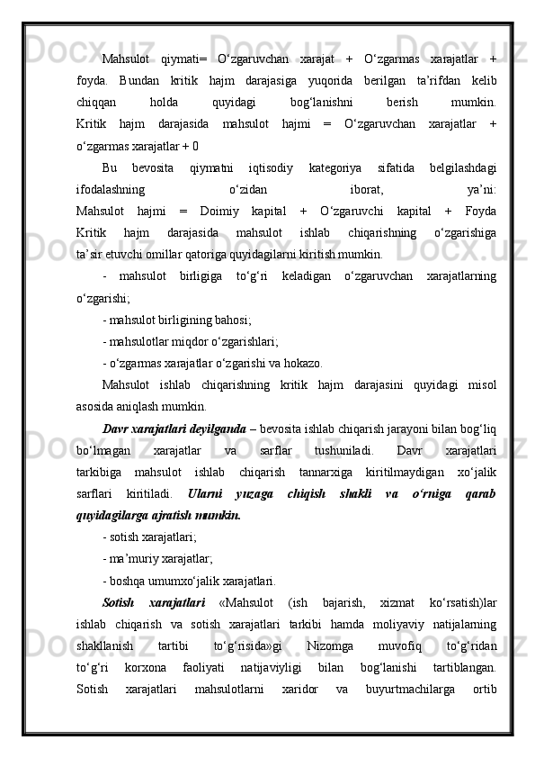 Mahsulot   qiymati=   O‘zgaruvchan   xarajat   +   O‘zgarmas   xarajatlar   +
foyda.   Bundan   kritik   hajm   darajasiga   yuqorida   berilgan   ta’rifdan   kelib
chiqqan   holda   quyidagi   bog‘lanishni   berish   mumkin.
Kritik   hajm   darajasida   mahsulot   hajmi   =   O‘zgaruvchan   xarajatlar   +
o‘zgarmas xarajatlar + 0
Bu   bevosita   qiymatni   iqtisodiy   kategoriya   sifatida   belgilashdagi
ifodalashning   o‘zidan   iborat,   ya’ni:
Mahsulot   hajmi   =   Doimiy   kapital   +   O‘zgaruvchi   kapital   +   Foyda
Kritik   hajm   darajasida   mahsulot   ishlab   chiqarishning   o‘zgarishiga
ta’sir etuvchi omillar qatoriga quyidagilarni kiritish mumkin.
-   mahsulot   birligiga   to‘g‘ri   keladigan   o‘zgaruvchan   xarajatlarning
o‘zgarishi;
- mahsulot birligining bahosi;
- mahsulotlar miqdor o‘zgarishlari;
- o‘zgarmas xarajatlar o‘zgarishi va hokazo.
Mahsulot   ishlab   chiqarishning   kritik   hajm   darajasini   quyidagi   misol
asosida aniqlash mumkin.
Davr xarajatlari deyilganda  – bevosita ishlab chiqarish jarayoni bilan bog‘liq
bo‘lmagan   xarajatlar   va   sarflar   tushuniladi.   Davr   xarajatlari
tarkibiga   mahsulot   ishlab   chiqarish   tannarxiga   kiritilmaydigan   xo‘jalik
sarflari   kiritiladi.   Ularni   yuzaga   chiqish   shakli   va   o‘rniga   qarab
quyidagilarga ajratish mumkin.
- sotish xarajatlari;
- ma’muriy xarajatlar;
- boshqa umumxo‘jalik xarajatlari.
Sotish   xarajatlari   «Mahsulot   (ish   bajarish,   xizmat   ko‘rsatish)lar
ishlab   chiqarish   va   sotish   xarajatlari   tarkibi   hamda   moliyaviy   natijalarning
shakllanish   tartibi   to‘g‘risida»gi   Nizomga   muvofiq   to‘g‘ridan
to‘g‘ri   korxona   faoliyati   natijaviyligi   bilan   bog‘lanishi   tartiblangan.
Sotish   xarajatlari   mahsulotlarni   xaridor   va   buyurtmachilarga   ortib 