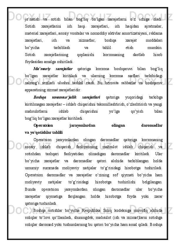 jo‘natish   va   sotish   bilan   bog‘liq   bo‘lgan   xarajatlarni   o‘z   ichiga   oladi.
Sotish   xarajatlarini   ish   haqi   xarajatlari,   ish   haqidan   ajratmalar,
material xarajatlari, asosiy vositalar va nomoddiy aktivlar amortizatsiyasi, reklama
xarajatlari,   ish   va   xizmatlar,   boshqa   xarajat   moddalari
bo‘yicha   tarkiblash   va   tahlil   etish   mumkin.
Sotish   xarajatlarining   qoplanishi   korxonaning   dastlab   hisob
foydasidan amalga oshiriladi.
Ma’muriy   xarajatlar   qatoriga   korxona   boshqaruvi   bilan   bog‘liq
bo‘lgan   xarajatlar   kiritiladi   va   ularning   korxona   sarflari   tarkibidagi
salmog‘i   sezilarli   ulushni   tashkil   etadi.   Bu   bevosita   rahbarlar   va   boshqaruv
apparatining xizmat xarajatlaridir.
Boshqa   umumxo‘jalik   xarajatlari   qatoriga   yuqoridagi   tarkibga
kiritilmagan xarajatlar – ishlab chiqarishni takomillashtirish, o‘zlashtirish va yangi
mahsulotlarni   ishlab   chiqarishni   yo‘lga   qo‘yish   bilan
bog‘liq bo‘lgan xarajatlar kiritiladi.
Operatsion   jarayonlardan   olingan   daromadlar
va yo‘qotishlar tahlili
Operatsion   jarayonlardan   olingan   daromadlar   qatoriga   korxonaning
asosiy   ishlab   chiqarish   faoliyatining   mahsulot   ishlab   chiqarish   va
sotishdan   tashqari   faoliyatidan   olinadigan   daromadlar   kiritiladi.   Ular
bo‘yicha   xarajatlar   va   daromadlar   qatori   alohida   tarkiblangan   holda
umumiy   summada   moliyaviy   natijalar   to‘g‘risidagi   hisobotga   tushiriladi.
Operatsion   daromadlar   va   xarajatlar   o‘zining   sof   qiymati   bo‘yicha   ham
moliyaviy   natijalar   to‘g‘risidagi   hisobotga   tushirilishi   belgilangan.
Bunda   operatsion   jarayonlardan   olingan   daromadlar   ular   bo‘yicha
xarajatlar   qiymatiga   farqlangan   holda   hisobotga   foyda   yoki   zarar
qatoriga tushiriladi.
Boshqa   sotishlar   bo‘yicha   Respublika   Soliq   kodeksiga   muvofiq   alohida
soliqlar   to‘lovi   qo‘llaniladi,   shuningdek,   mahsulot   (ish   va   xizmat)larni   sotishga
soliqlar daromad yoki tushumlarning bu qatori bo‘yicha ham amal qiladi. Boshqa 