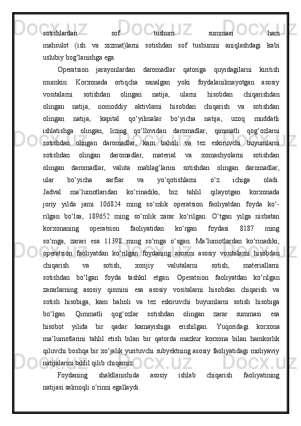 sotishlardan   sof   tushum   summasi   ham
mahsulot   (ish   va   xizmat)larni   sotishdan   sof   tushumni   aniqlashdagi   kabi
uslubiy bog‘lanishga ega.
Operatsion   jarayonlardan   daromadlar   qatoriga   quyidagilarni   kiritish
mumkin.   Korxonada   ortiqcha   sanalgan   yoki   foydalanilmayotgan   asosiy
vositalarni   sotishdan   olingan   natija,   ularni   hisobdan   chiqarishdan
olingan   natija,   nomoddiy   aktivlarni   hisobdan   chiqarish   va   sotishdan
olingan   natija,   kapital   qo‘yilmalar   bo‘yicha   natija,   uzoq   muddatli
ishlatishga   olingan,   lizing   qo‘llovidan   daromadlar,   qimmatli   qog‘ozlarni
sotishdan   olingan   daromadlar,   kam   baholi   va   tez   eskiruvchi   buyumlarni
sotishdan   olingan   daromadlar,   material   va   xomashyolarni   sotishdan
olingan   daromadlar,   valuta   mablag‘larini   sotishdan   olingan   daromadlar,
ular   bo‘yicha   sarflar   va   yo‘qotishlarni   o‘z   ichiga   oladi.
Jadval   ma’lumotlaridan   ko‘rinadiki,   biz   tahlil   qilayotgan   korxonada
joriy   yilda   jami   106824   ming   so‘mlik   operatsion   faoliyatdan   foyda   ko‘-
rilgan   bo‘lsa,   189652   ming   so‘mlik   zarar   ko‘rilgan.   O‘tgan   yilga   nisbatan
korxonaning   operatsion   faoliyatidan   ko‘rgan   foydasi   8187   ming
so‘mga,   zarari   esa   11398   ming   so‘mga   o‘sgan.   Ma’lumotlardan   ko‘rinadiki,
operatsion   faoliyatdan   ko‘rilgan   foydaning   asosini   asosiy   vositalarni   hisobdan
chiqarish   va   sotish,   xorijiy   valutalarni   sotish,   materiallarni
sotishdan   bo‘lgan   foyda   tashkil   etgan.   Operatsion   faoliyatdan   ko‘rilgan
zararlarning   asosiy   qismini   esa   asosiy   vositalarni   hisobdan   chiqarish   va
sotish   hisobiga,   kam   baholi   va   tez   eskiruvchi   buyumlarni   sotish   hisobiga
bo‘lgan.   Qimmatli   qog‘ozlar   sotishdan   olingan   zarar   summasi   esa
hisobot   yilida   bir   qadar   kamayishiga   erishilgan.   Yuqoridagi   korxona
ma’lumotlarini   tahlil   etish   bilan   bir   qatorda   mazkur   korxona   bilan   hamkorlik
qiluvchi boshqa bir xo‘jalik yurituvchi subyektning asosiy faoliyatidagi moliyaviy
natijalarini tahlil qilib chiqamiz.
Foydaning   shakllanishida   asosiy   ishlab   chiqarish   faoliyatining
natijasi salmoqli o‘rinni egallaydi. 