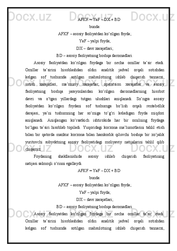 AFKF = YaF – DX + BD
bunda:
AFKF – asosiy faoliyatdan ko‘rilgan foyda;
YaF – yalpi foyda;
DX – davr xarajatlari;
BD – asosiy faoliyatning boshqa daromadlari.
Asosiy   faoliyatdan   ko‘rilgan   foydaga   bir   necha   omillar   ta’sir   etadi.
Omillar   ta’sirini   hisoblashdan   oldin   analitik   jadval   orqali   sotishdan
kelgan   sof   tushumda   sotilgan   mahsulotning   ishlab   chiqarish   tannarxi,
sotish   xarajatlari,   ma’muriy   xarajatlar,   operatsion   xarajatlar   va   asosiy
faoliyatning   boshqa   jarayonlaridan   ko‘rilgan   daromadlarning   hisobot
davri   va   o‘tgan   yillardagi   tutgan   ulushlari   aniqlanadi.   So‘ngra   asosiy
faoliyatdan   ko‘rilgan   foydani   sof   tushumga   bo‘lish   orqali   rentabellik
darajasi,   ya’ni   tushumning   har   so‘miga   to‘g‘ri   keladigan   foyda   miqdori
aniqlanadi.   Aniqlangan   ko‘rsatkich   ishtirokida   har   bir   omilning   foydaga
bo‘lgan   ta’siri   hisoblab   topiladi.   Yuqoridagi   korxona   ma’lumotlarini   tahlil   etish
bilan   bir   qatorda   mazkur   korxona   bilan   hamkorlik   qiluvchi   boshqa   bir   xo‘jalik
yurituvchi   subyektning   asosiy   faoliyatidagi   moliyaviy   natijalarini   tahlil   qilib
chiqamiz.
Foydaning   shakllanishida   asosiy   ishlab   chiqarish   faoliyatining
natijasi salmoqli o‘rinni egallaydi.
AFKF = YaF – DX + BD
bunda:
AFKF – asosiy faoliyatdan ko‘rilgan foyda;
YaF – yalpi foyda;
DX – davr xarajatlari;
BD – asosiy faoliyatning boshqa daromadlari.
Asosiy   faoliyatdan   ko‘rilgan   foydaga   bir   necha   omillar   ta’sir   etadi.
Omillar   ta’sirini   hisoblashdan   oldin   analitik   jadval   orqali   sotishdan
kelgan   sof   tushumda   sotilgan   mahsulotning   ishlab   chiqarish   tannarxi, 