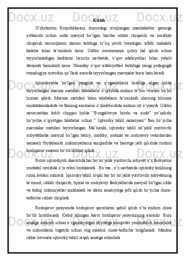 Kirish
O’zbekiston   Respublikasini   dunyodagi   rivojlangan   mamlakatlar   qatoriga
yetkazish   uchun   unda   mavjud   bo’lgan   barcha   ishlab   chiqarish   va   noishlab
chiqarish   tarmoqlarini   zamon   talabiga   to’liq   javob   beradigan   sifatli   malakali
kadrlar   bilan   ta’minlash   zarur.   Ushbu   moummonni   ijobiy   hal   qilish   uchun
tayyorlanadigan   kadrlarni   birinchi   navbatda,   o’quv   adabiyotlari   bilan   yetarli
darajada   taminlash   zarur.   Shunday   o’quv   adabiyotlari   tarkibiga   yangi   pedagogik
texnalogiya metodini qo’llash asosida tayyorlangan maruzalar kursi ham kiradi.
Iqtisodiyotda   bo’lgan   yangilik   va   o’zgarishlarni   hisobga   olgan   holda
tayyorlangan   maruza   matnlari   talabalarni   o’qitishda   muhim   ta’lim   vositasi   bo’lib
hizmat   qiladi.   Maruza   matnlari   bilan   talabalarni   ta’minlash   ularning   bilimini
mustahkamlashda va fanning asoslarini o’zlashtirishda muhim rol o’ynaydi. Ushbu
zaruriyatdan   kelib   chiqqan   holda   “Buxgalteriya   hisobi   va   audit”   yo’nalishi
bo’yicha   o’qiyotgan   talabalar   uchun   “   Iqtisodiy   tahlil   nazariyasi”   fani   bo’yicha
maruzalar   matnlari   tayyorlangan.   Ma’lumki,   iqtisodiy   tahlil   xo’jalik   yurituvchi
subyektlarda   mavjud   bo’lgan   tabiiy,   moddiy,   mehnat   va   moliyaviy   resurslardan
samarali   foydalanish   imkoniyatlarini   aniqlashda   va   hayotga   jalb   qilishda   muhim
boshqaruv vositasi bo’lib hizmat qiladi.
Bozor iqtisodiyoti sharoitida har bir xo’jalik yurituvchi subyekt o’z faoliyatini
mustakil ravishda o’zi erkin boshkaradi . Bu esa , o’z navbatida iqtisodiy tahlilning
rolini keskin oshiradi. Iqtisodiy tahlil orqali har bir xo’jalik yurituvchi subyektning
ta’minot, ishlab chiqarish, tijorat va moliyaviy faoliyatlarida mavjud bo’lgan ichki
va tashqi imkoniyatlar aniklanadi va ularni amaliyotga jalb qilish bo’yicha chora-
tadbirlar ishlab chiqiladi.
Boshqaruv   jarayonida   boshqaruv   qarorlarini   qabul   qilish   o’ta   muhim   chora
bo’lib   hisoblanadi.   Kabul   kilingan   karor   boshqaruv   jarayonining   asosidir.   Buni
amalga oshirish uchun o’rganilayotgan obyektga kompleks yondoshilib, kamchilik
va   nuksonlarni   tugatish   uchun   eng   makbul   chora-tadbirlar   belgilanadi.   Mazkur
ishlar bevosita iqtisodiy tahlil orqali amalga oshiriladi. 